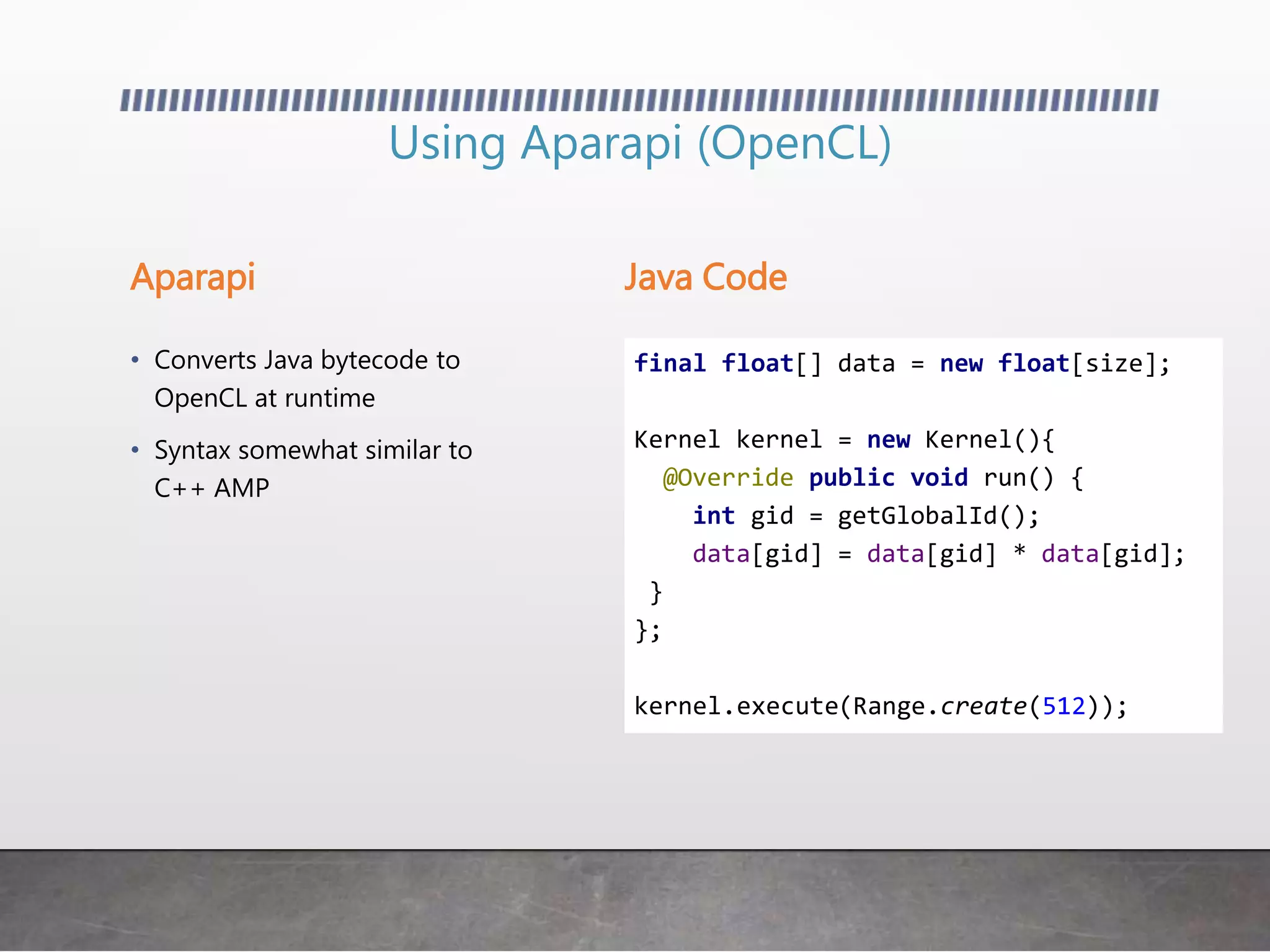 Using Aparapi (OpenCL)
Aparapi Java Code
• Converts Java bytecode to
OpenCL at runtime
• Syntax somewhat similar to
C++ AMP
final float[] data = new float[size];
Kernel kernel = new Kernel(){
@Override public void run() {
int gid = getGlobalId();
data[gid] = data[gid] * data[gid];
}
};
kernel.execute(Range.create(512));
 