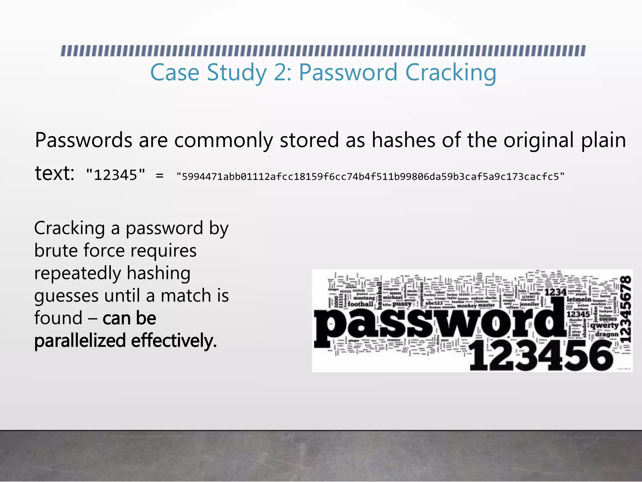 Case Study 2: Password Cracking
Passwords are commonly stored as hashes of the original plain
text: "12345" = "5994471abb01112afcc18159f6cc74b4f511b99806da59b3caf5a9c173cacfc5"
Cracking a password by
brute force requires
repeatedly hashing
guesses until a match is
found – can be
parallelized effectively.
 