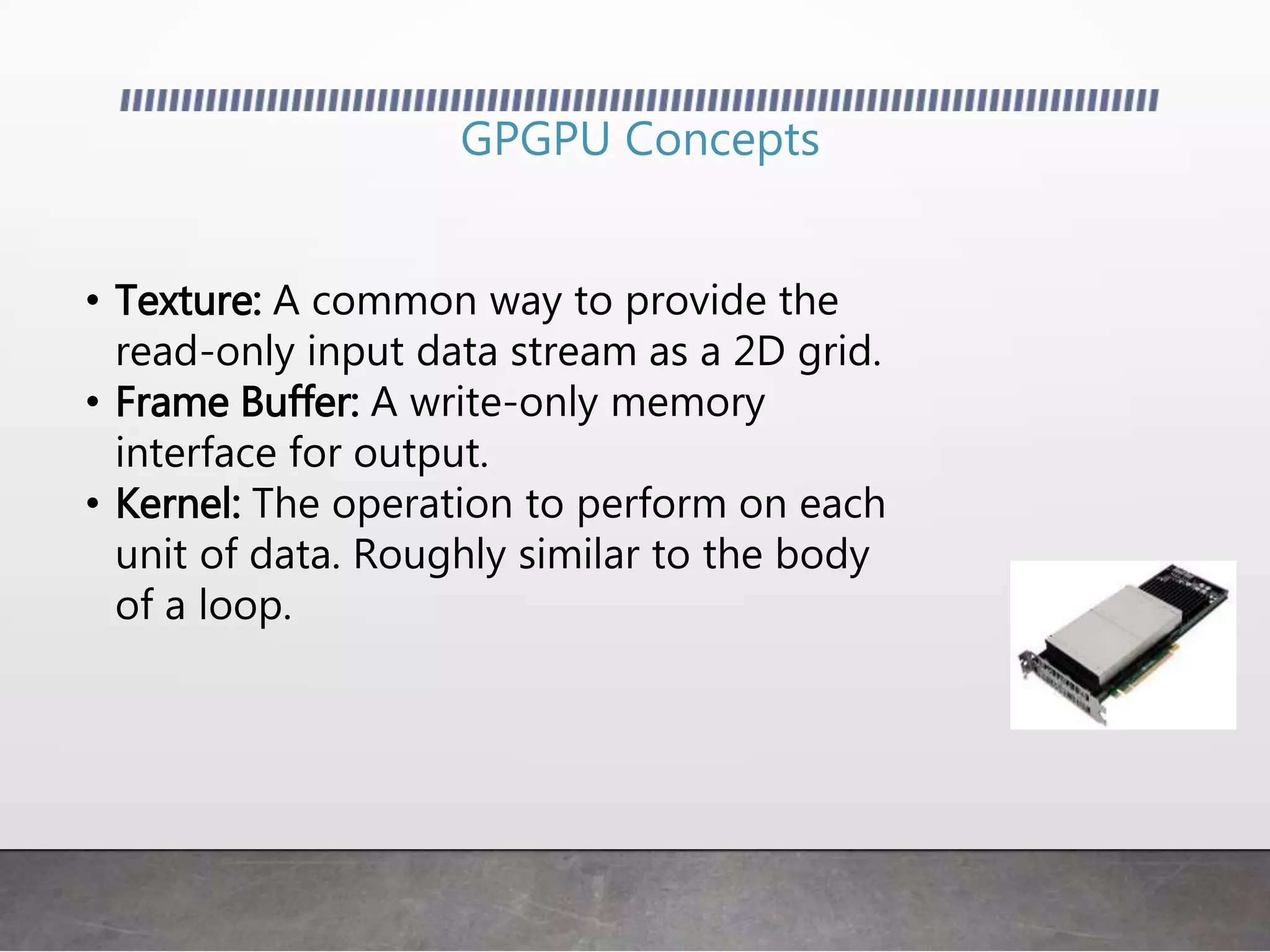 GPGPU Concepts
• Texture: A common way to provide the
read-only input data stream as a 2D grid.
• Frame Buffer: A write-only memory
interface for output.
• Kernel: The operation to perform on each
unit of data. Roughly similar to the body
of a loop.
 