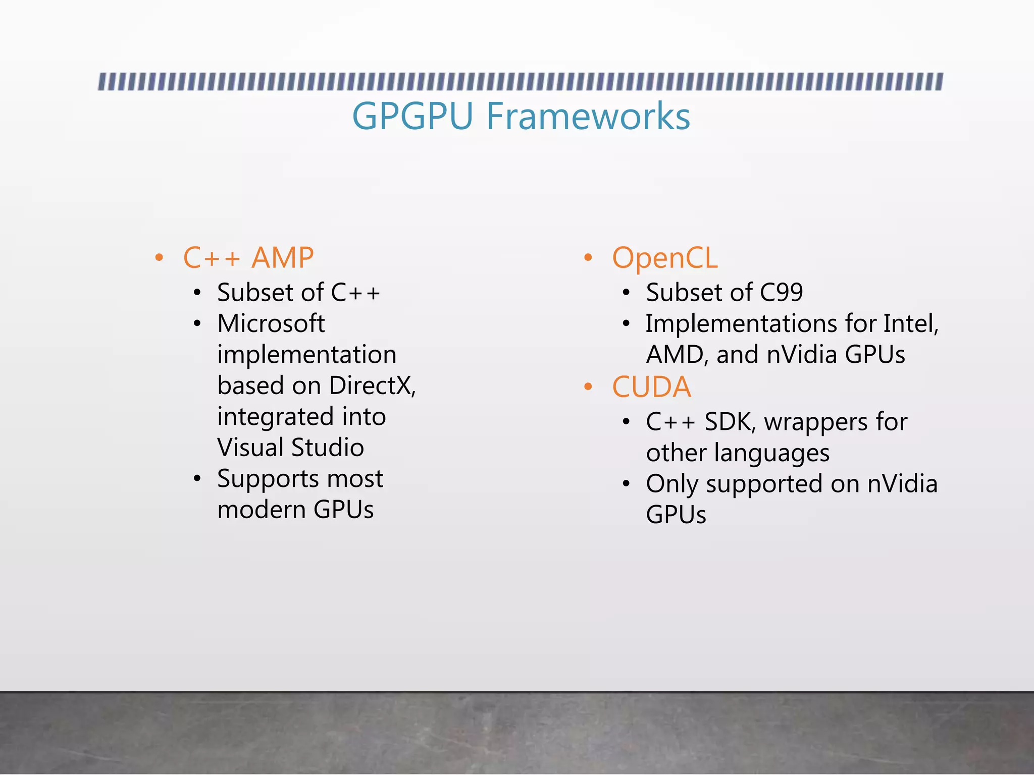 • OpenCL
• Subset of C99
• Implementations for Intel,
AMD, and nVidia GPUs
• CUDA
• C++ SDK, wrappers for
other languages
• Only supported on nVidia
GPUs
GPGPU Frameworks
• C++ AMP
• Subset of C++
• Microsoft
implementation
based on DirectX,
integrated into
Visual Studio
• Supports most
modern GPUs
 