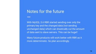 Notes for the future
With MySQL.5.6 RBR started sending over only the
primary key and the changed data (not sending
unchanged data) which can drastically cut the amount
of data sent to slave servers. This can be huge!!
Many future products will work better with RBR as it
more deterministic. So plan accordingly.
14
 