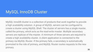 MySQL InnoDB Cluster
38
MySQL InnoDB cluster is a collection of products that work together to provide
a high availability solution. A group of MySQL servers can be configured to
create a cluster using MySQL Shell. The cluster of servers has a single master,
called the primary, which acts as the read-write master. Multiple secondary
servers are replicas of the master. A minimum of three servers are required to
create a high availability cluster. A client application is connected to the
primary via MySQL Router. If the primary fails, a secondary is automatically
promoted to the role of primary, and MySQL Router routes requests to the new
primary.
 