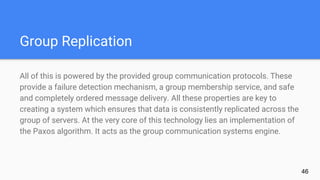 Group Replication
All of this is powered by the provided group communication protocols. These
provide a failure detection mechanism, a group membership service, and safe
and completely ordered message delivery. All these properties are key to
creating a system which ensures that data is consistently replicated across the
group of servers. At the very core of this technology lies an implementation of
the Paxos algorithm. It acts as the group communication systems engine.
46
 