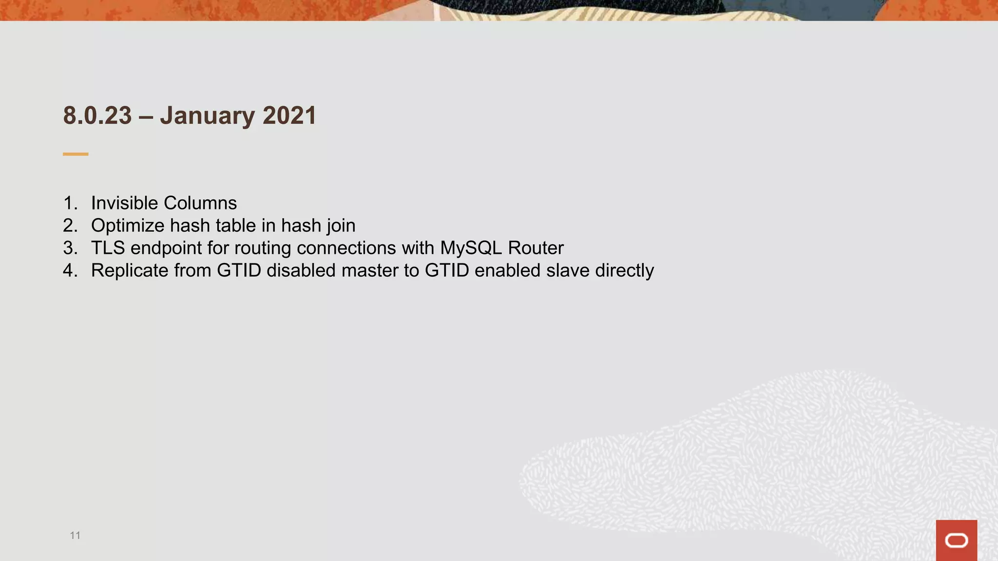 8.0.23 – January 2021
1. Invisible Columns
2. Optimize hash table in hash join
3. TLS endpoint for routing connections with MySQL Router
4. Replicate from GTID disabled master to GTID enabled slave directly
11
 