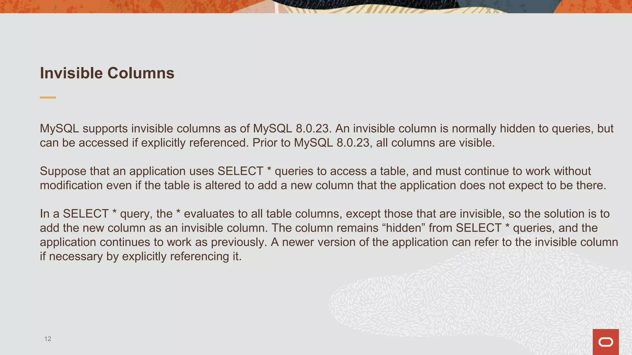 Invisible Columns
MySQL supports invisible columns as of MySQL 8.0.23. An invisible column is normally hidden to queries, but
can be accessed if explicitly referenced. Prior to MySQL 8.0.23, all columns are visible.
Suppose that an application uses SELECT * queries to access a table, and must continue to work without
modification even if the table is altered to add a new column that the application does not expect to be there.
In a SELECT * query, the * evaluates to all table columns, except those that are invisible, so the solution is to
add the new column as an invisible column. The column remains “hidden” from SELECT * queries, and the
application continues to work as previously. A newer version of the application can refer to the invisible column
if necessary by explicitly referencing it.
12
 