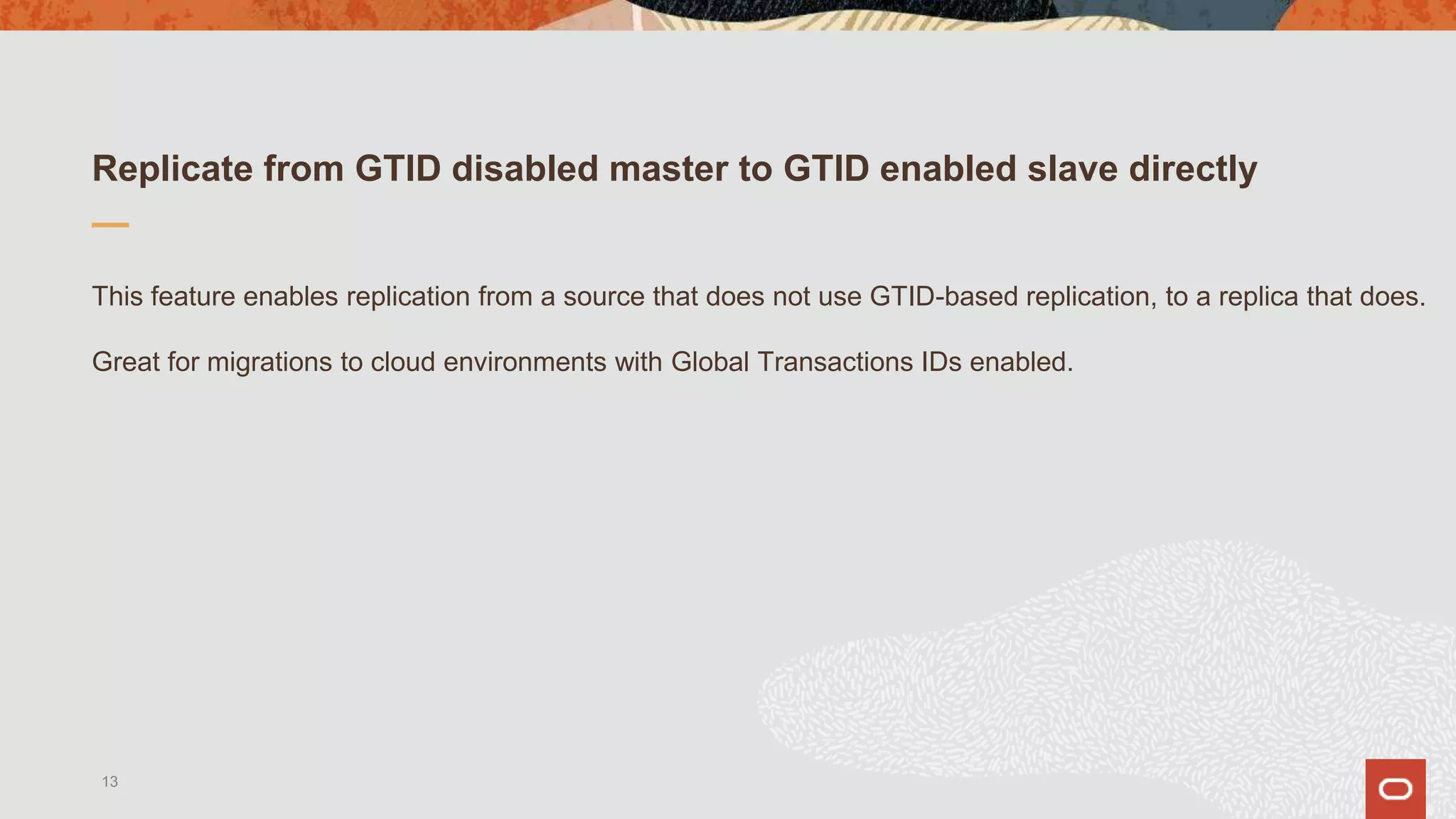 Replicate from GTID disabled master to GTID enabled slave directly
This feature enables replication from a source that does not use GTID-based replication, to a replica that does.
Great for migrations to cloud environments with Global Transactions IDs enabled.
13
 