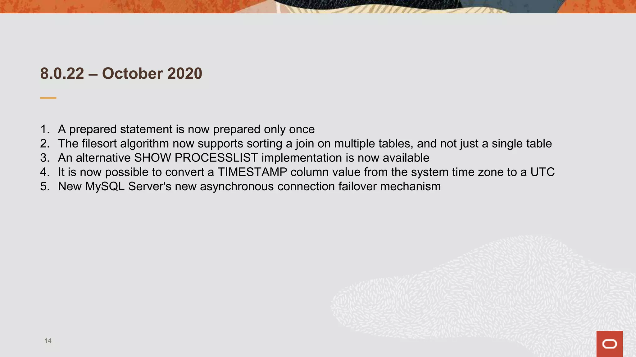 8.0.22 – October 2020
1. A prepared statement is now prepared only once
2. The filesort algorithm now supports sorting a join on multiple tables, and not just a single table
3. An alternative SHOW PROCESSLIST implementation is now available
4. It is now possible to convert a TIMESTAMP column value from the system time zone to a UTC
5. New MySQL Server's new asynchronous connection failover mechanism
14
 