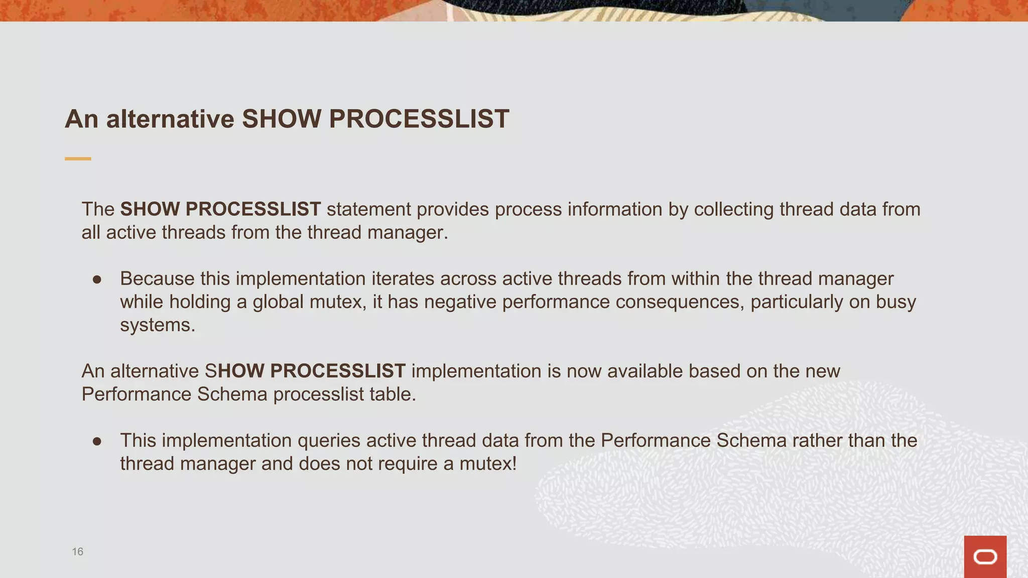 An alternative SHOW PROCESSLIST
The SHOW PROCESSLIST statement provides process information by collecting thread data from
all active threads from the thread manager.
● Because this implementation iterates across active threads from within the thread manager
while holding a global mutex, it has negative performance consequences, particularly on busy
systems.
An alternative SHOW PROCESSLIST implementation is now available based on the new
Performance Schema processlist table.
● This implementation queries active thread data from the Performance Schema rather than the
thread manager and does not require a mutex!
16
 