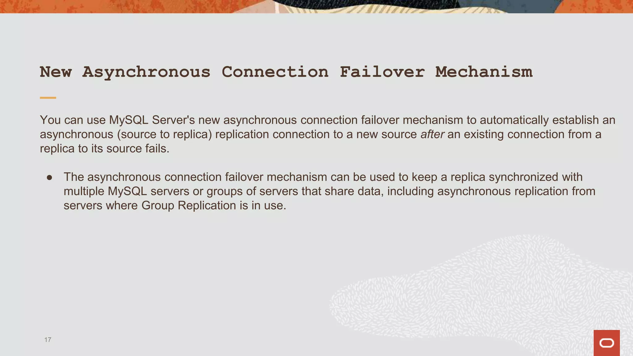 New Asynchronous Connection Failover Mechanism
You can use MySQL Server's new asynchronous connection failover mechanism to automatically establish an
asynchronous (source to replica) replication connection to a new source after an existing connection from a
replica to its source fails.
● The asynchronous connection failover mechanism can be used to keep a replica synchronized with
multiple MySQL servers or groups of servers that share data, including asynchronous replication from
servers where Group Replication is in use.
17
 