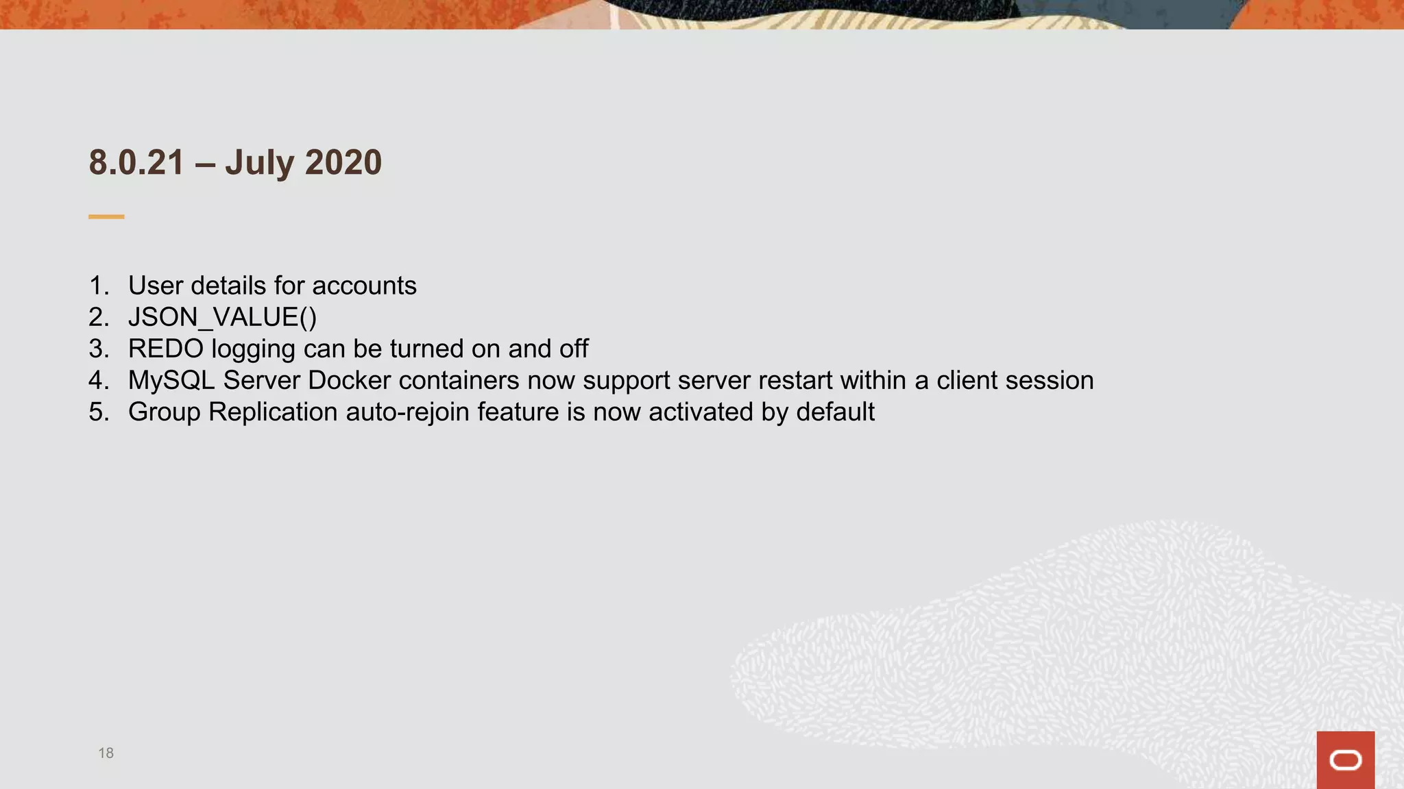 8.0.21 – July 2020
1. User details for accounts
2. JSON_VALUE()
3. REDO logging can be turned on and off
4. MySQL Server Docker containers now support server restart within a client session
5. Group Replication auto-rejoin feature is now activated by default
18
 