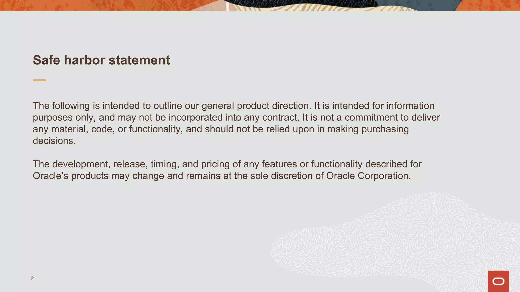 Safe harbor statement
The following is intended to outline our general product direction. It is intended for information
purposes only, and may not be incorporated into any contract. It is not a commitment to deliver
any material, code, or functionality, and should not be relied upon in making purchasing
decisions.
The development, release, timing, and pricing of any features or functionality described for
Oracle’s products may change and remains at the sole discretion of Oracle Corporation.
2
 