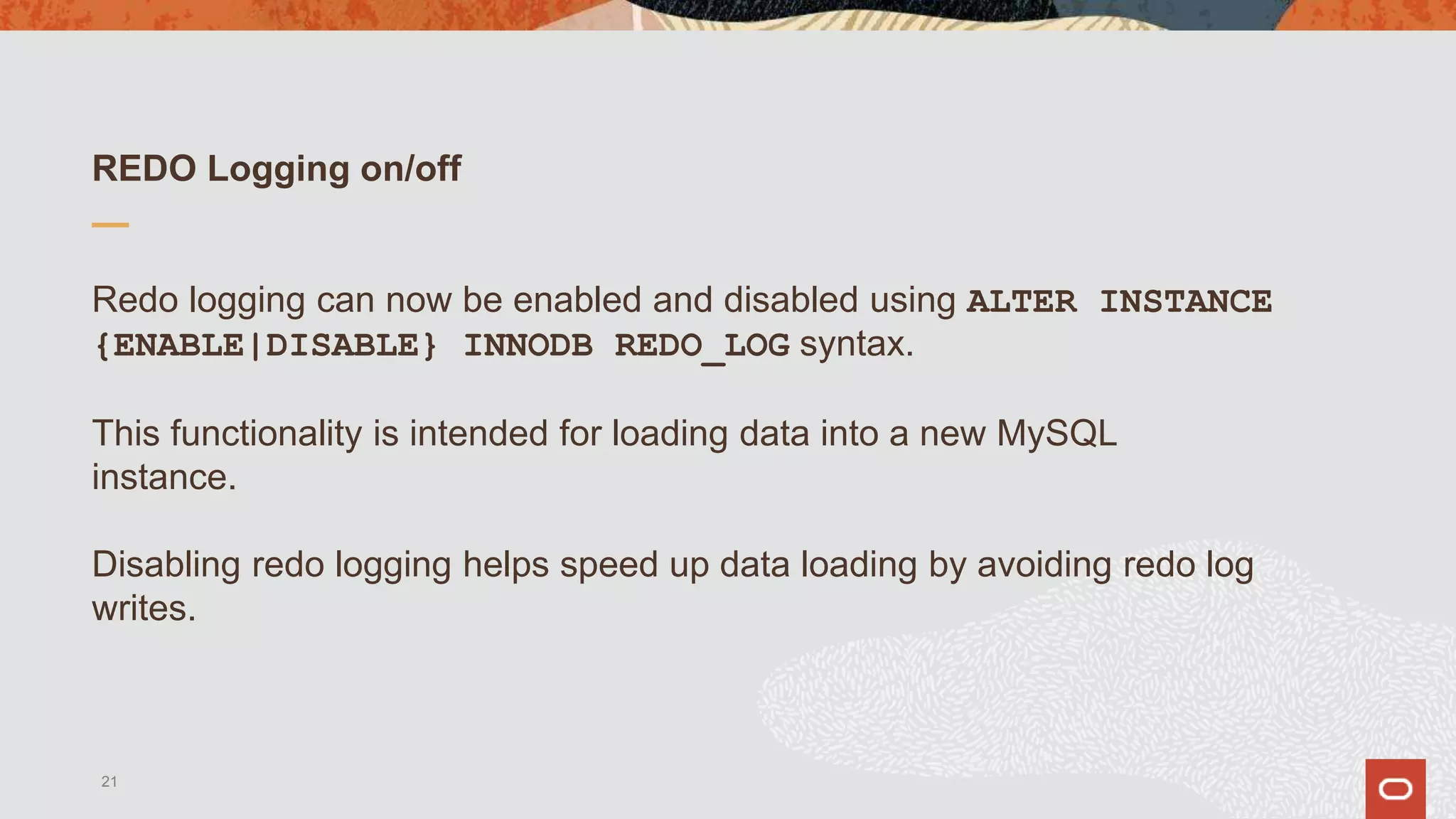 REDO Logging on/off
Redo logging can now be enabled and disabled using ALTER INSTANCE
{ENABLE|DISABLE} INNODB REDO_LOG syntax.
This functionality is intended for loading data into a new MySQL
instance.
Disabling redo logging helps speed up data loading by avoiding redo log
writes.
21
 