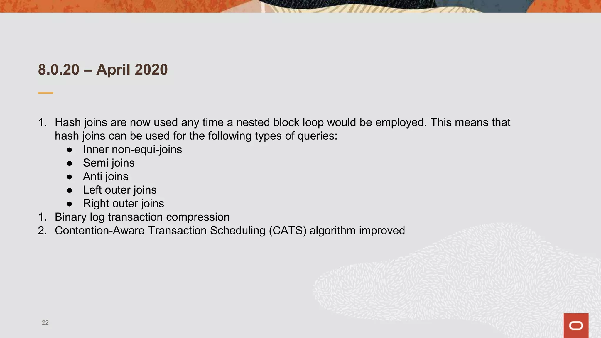 8.0.20 – April 2020
1. Hash joins are now used any time a nested block loop would be employed. This means that
hash joins can be used for the following types of queries:
● Inner non-equi-joins
● Semi joins
● Anti joins
● Left outer joins
● Right outer joins
1. Binary log transaction compression
2. Contention-Aware Transaction Scheduling (CATS) algorithm improved
22
 