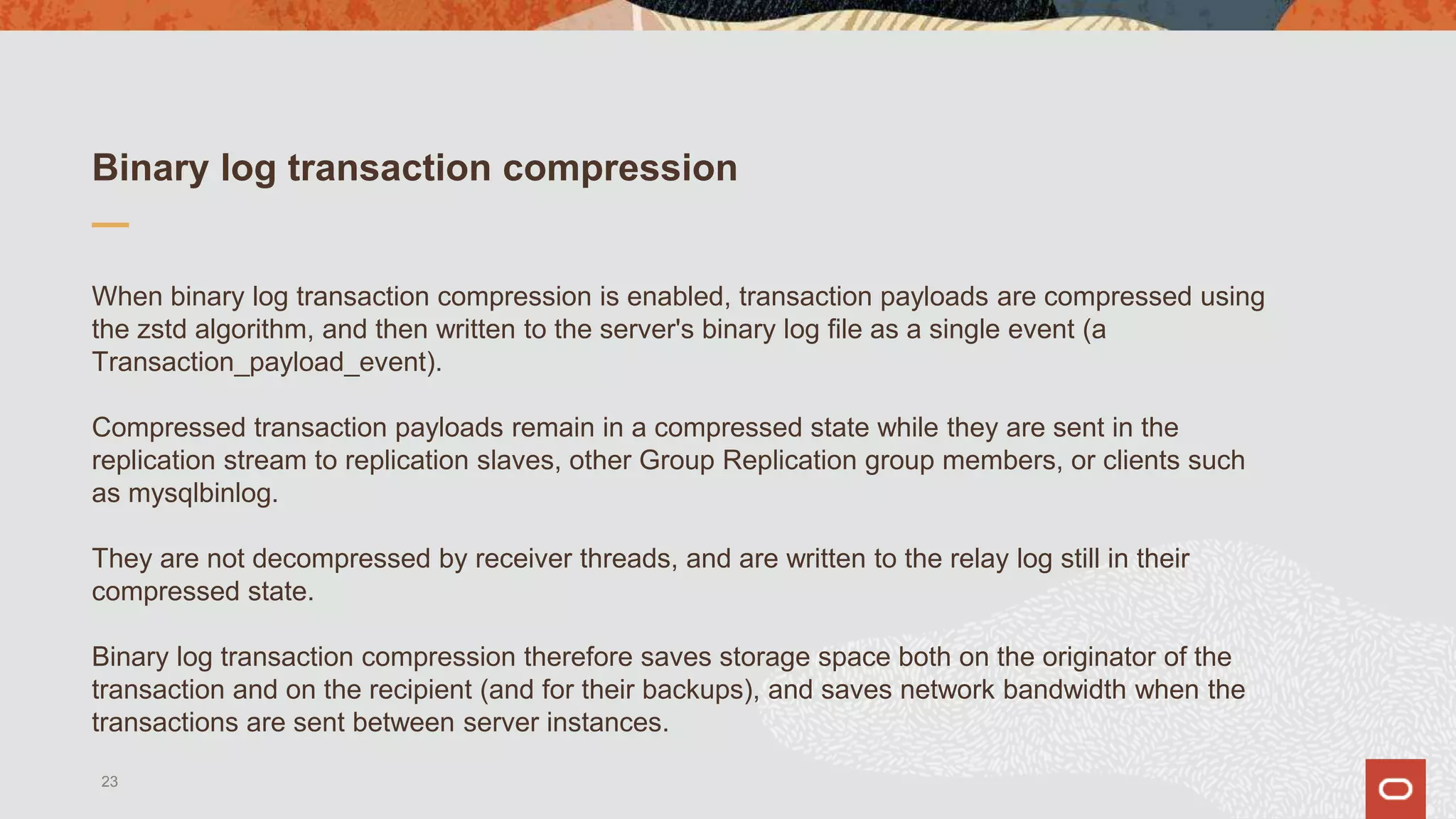 Binary log transaction compression
When binary log transaction compression is enabled, transaction payloads are compressed using
the zstd algorithm, and then written to the server's binary log file as a single event (a
Transaction_payload_event).
Compressed transaction payloads remain in a compressed state while they are sent in the
replication stream to replication slaves, other Group Replication group members, or clients such
as mysqlbinlog.
They are not decompressed by receiver threads, and are written to the relay log still in their
compressed state.
Binary log transaction compression therefore saves storage space both on the originator of the
transaction and on the recipient (and for their backups), and saves network bandwidth when the
transactions are sent between server instances.
23
 