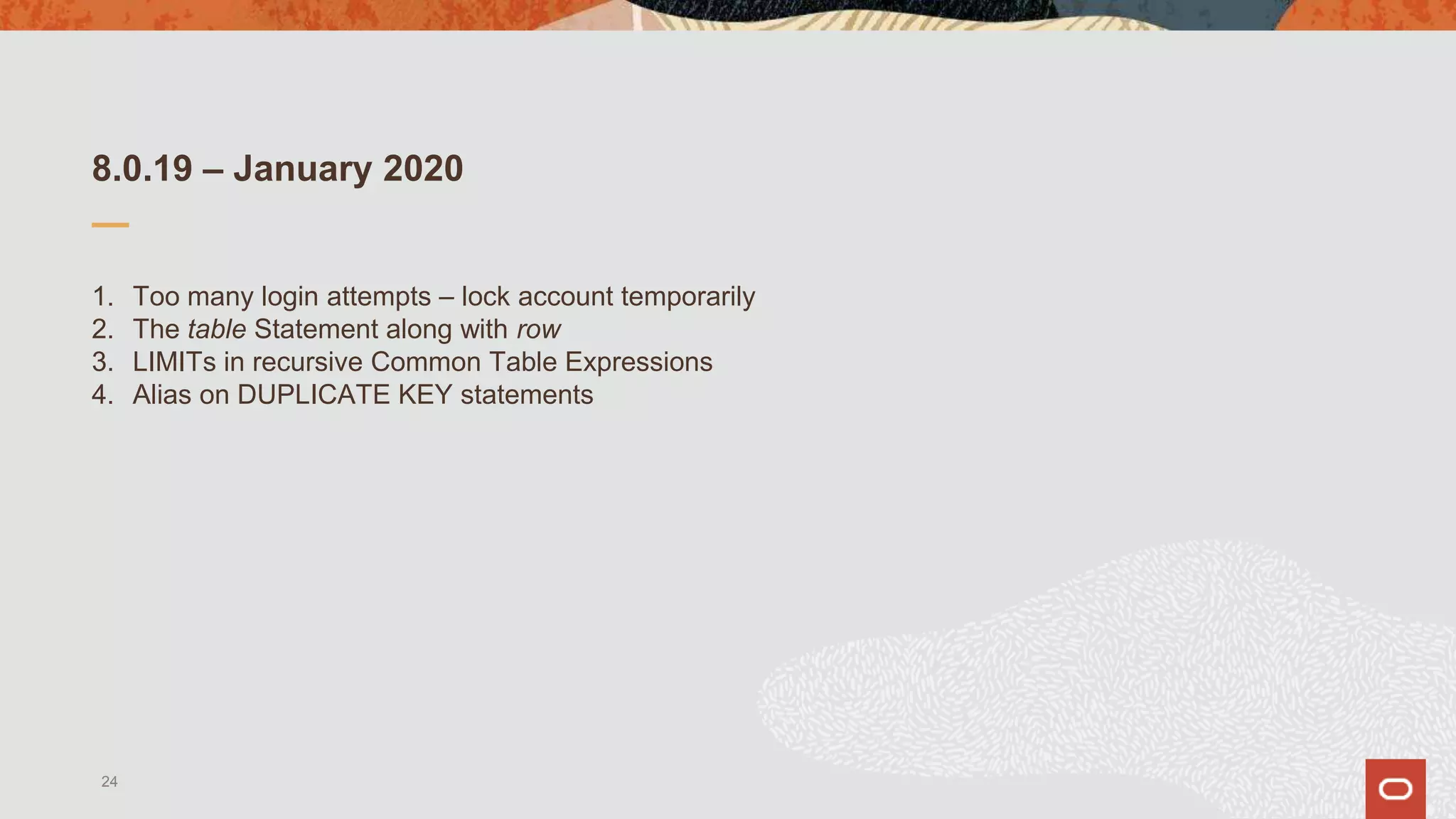 8.0.19 – January 2020
1. Too many login attempts – lock account temporarily
2. The table Statement along with row
3. LIMITs in recursive Common Table Expressions
4. Alias on DUPLICATE KEY statements
24
 
