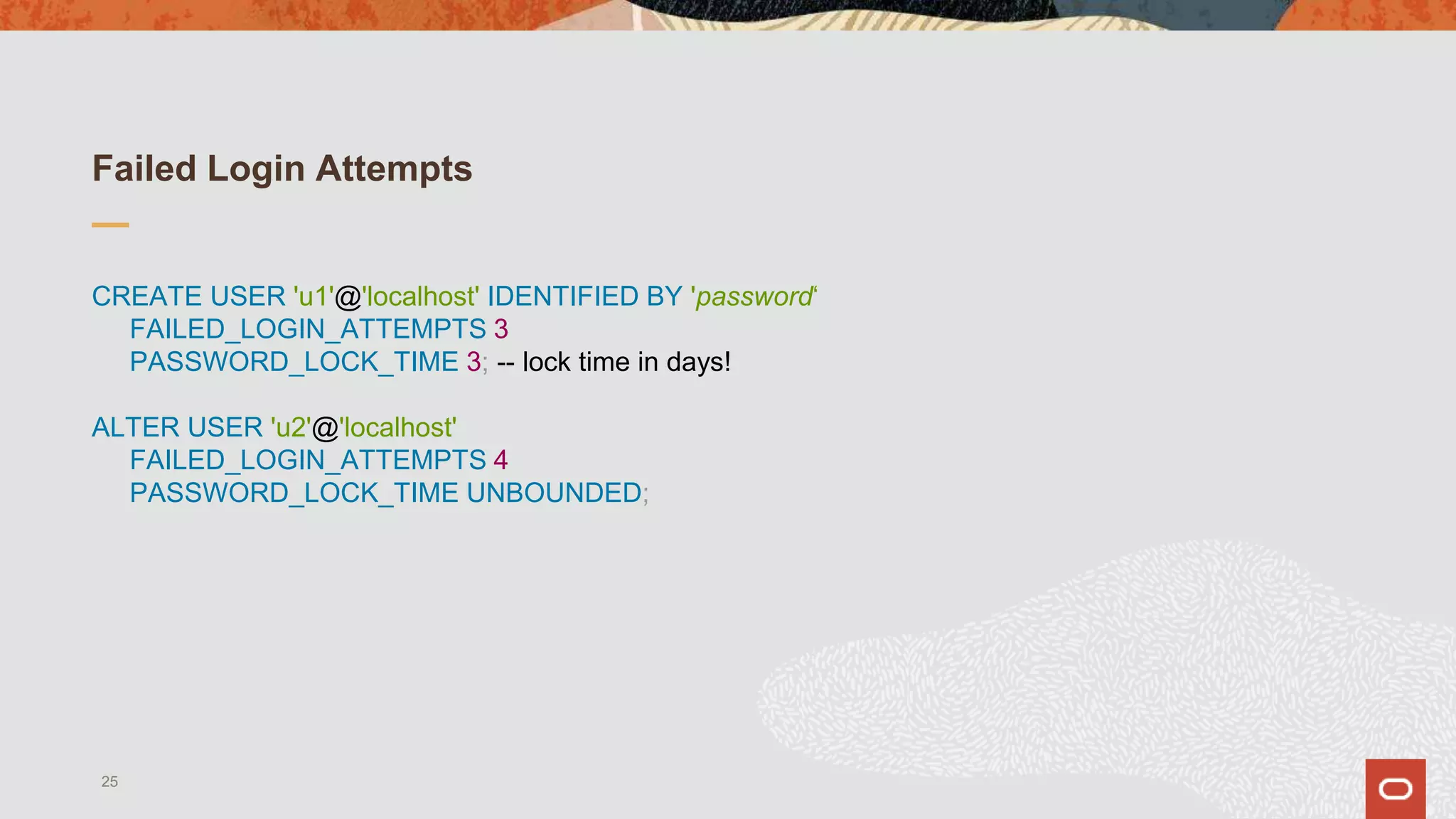 Failed Login Attempts
CREATE USER 'u1'@'localhost' IDENTIFIED BY 'password‘
FAILED_LOGIN_ATTEMPTS 3
PASSWORD_LOCK_TIME 3; -- lock time in days!
ALTER USER 'u2'@'localhost'
FAILED_LOGIN_ATTEMPTS 4
PASSWORD_LOCK_TIME UNBOUNDED;
25
 