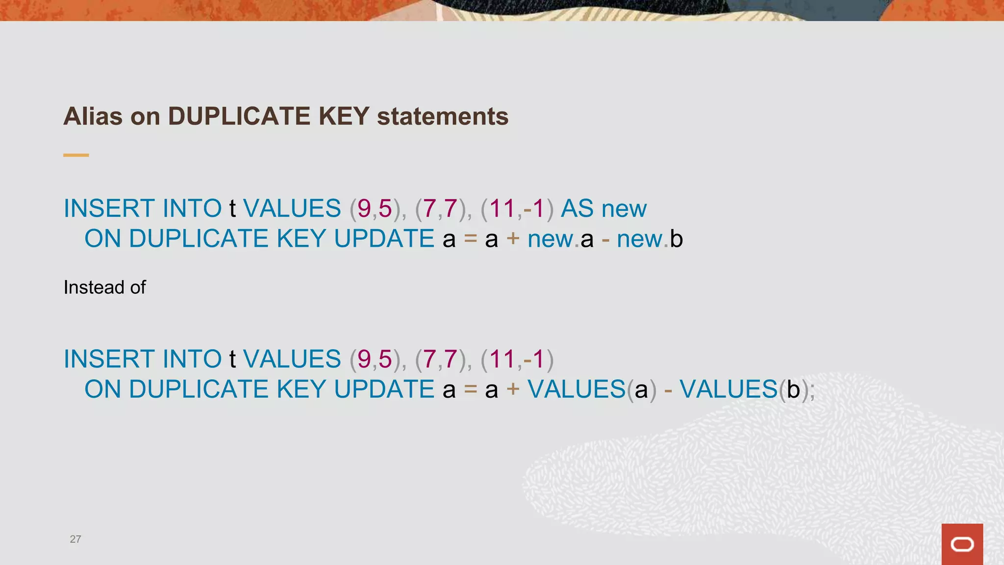 Alias on DUPLICATE KEY statements
INSERT INTO t VALUES (9,5), (7,7), (11,-1) AS new
ON DUPLICATE KEY UPDATE a = a + new.a - new.b
Instead of
INSERT INTO t VALUES (9,5), (7,7), (11,-1)
ON DUPLICATE KEY UPDATE a = a + VALUES(a) - VALUES(b);
27
 
