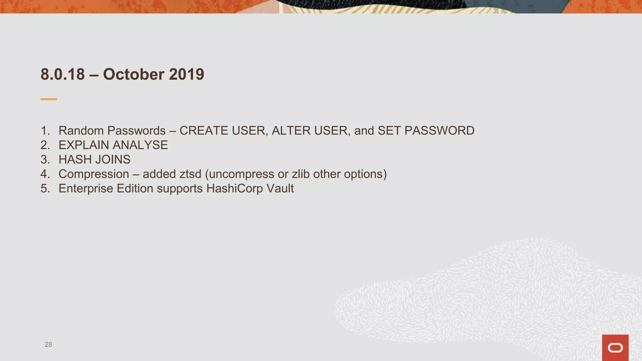 8.0.18 – October 2019
1. Random Passwords – CREATE USER, ALTER USER, and SET PASSWORD
2. EXPLAIN ANALYSE
3. HASH JOINS
4. Compression – added ztsd (uncompress or zlib other options)
5. Enterprise Edition supports HashiCorp Vault
28
 