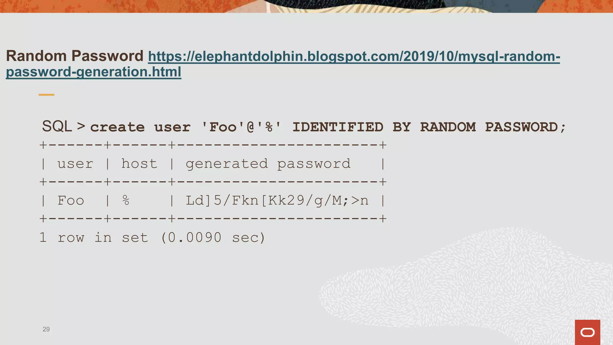 Random Password https://elephantdolphin.blogspot.com/2019/10/mysql-random-
password-generation.html
SQL > create user 'Foo'@'%' IDENTIFIED BY RANDOM PASSWORD;
+------+------+----------------------+
| user | host | generated password |
+------+------+----------------------+
| Foo | % | Ld]5/Fkn[Kk29/g/M;>n |
+------+------+----------------------+
1 row in set (0.0090 sec)
29
 