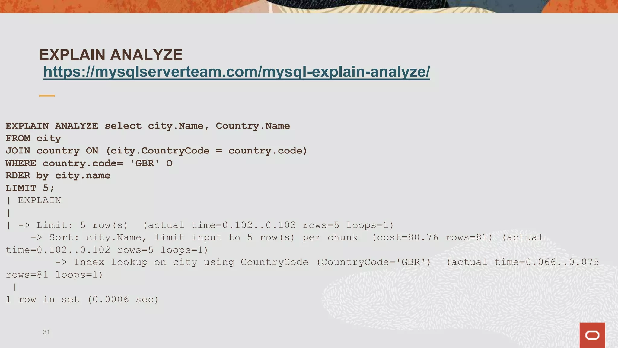 EXPLAIN ANALYZE
https://mysqlserverteam.com/mysql-explain-analyze/
EXPLAIN ANALYZE select city.Name, Country.Name
FROM city
JOIN country ON (city.CountryCode = country.code)
WHERE country.code= 'GBR' O
RDER by city.name
LIMIT 5;
| EXPLAIN
|
| -> Limit: 5 row(s) (actual time=0.102..0.103 rows=5 loops=1)
-> Sort: city.Name, limit input to 5 row(s) per chunk (cost=80.76 rows=81) (actual
time=0.102..0.102 rows=5 loops=1)
-> Index lookup on city using CountryCode (CountryCode='GBR') (actual time=0.066..0.075
rows=81 loops=1)
|
1 row in set (0.0006 sec)
31
 