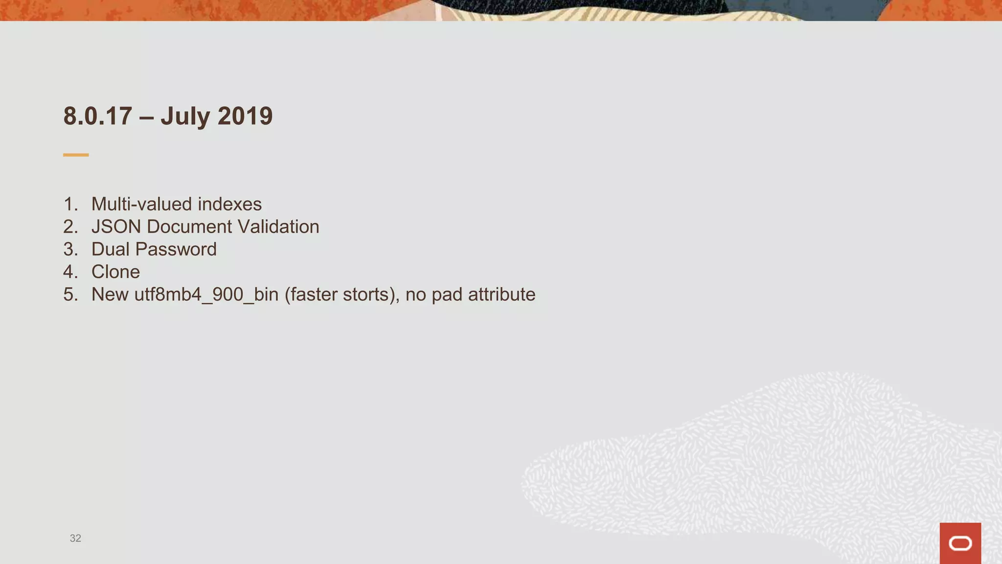 8.0.17 – July 2019
1. Multi-valued indexes
2. JSON Document Validation
3. Dual Password
4. Clone
5. New utf8mb4_900_bin (faster storts), no pad attribute
32
 