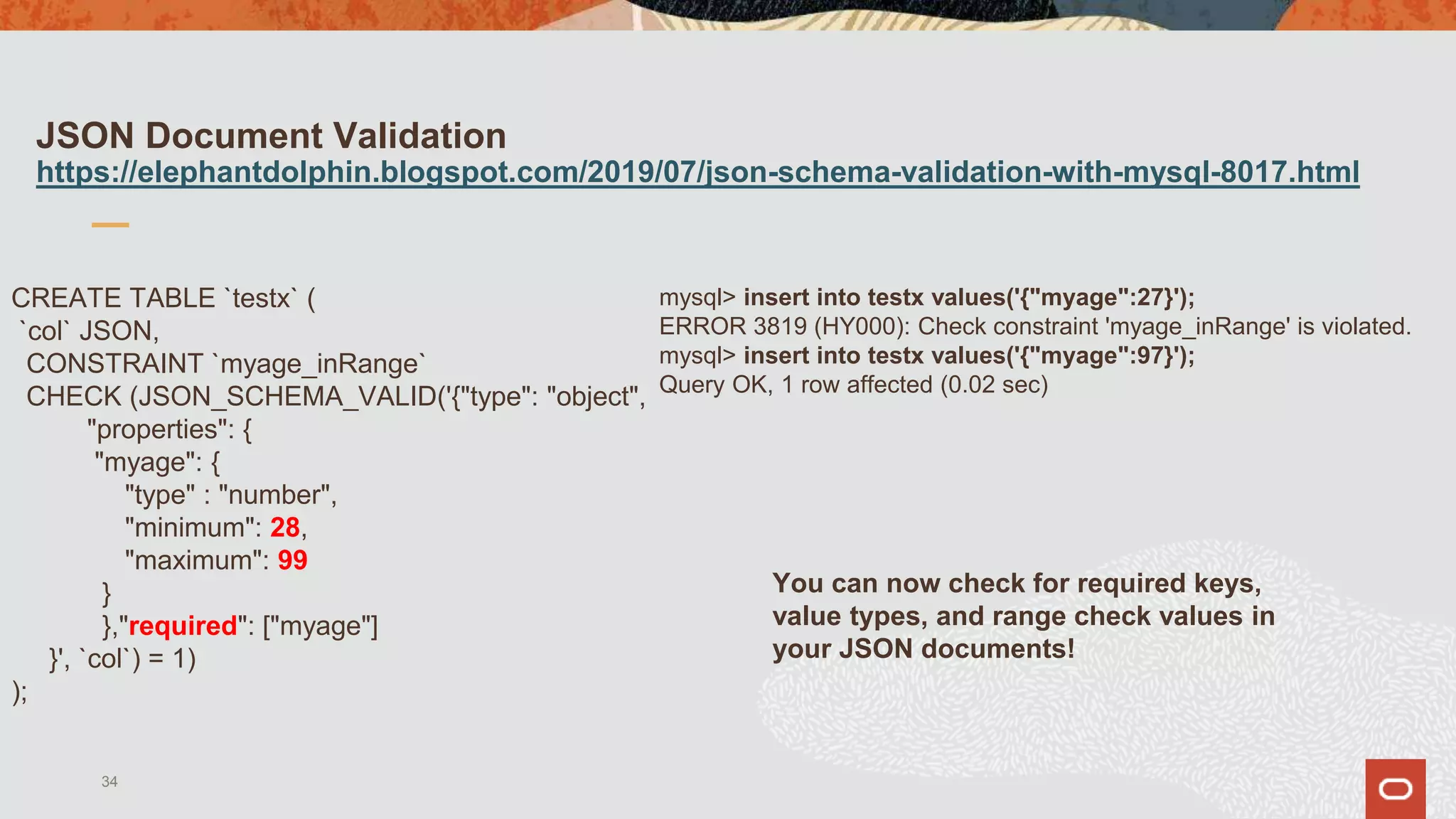 JSON Document Validation
https://elephantdolphin.blogspot.com/2019/07/json-schema-validation-with-mysql-8017.html
CREATE TABLE `testx` (
`col` JSON,
CONSTRAINT `myage_inRange`
CHECK (JSON_SCHEMA_VALID('{"type": "object",
"properties": {
"myage": {
"type" : "number",
"minimum": 28,
"maximum": 99
}
},"required": ["myage"]
}', `col`) = 1)
);
34
You can now check for required keys,
value types, and range check values in
your JSON documents!
mysql> insert into testx values('{"myage":27}');
ERROR 3819 (HY000): Check constraint 'myage_inRange' is violated.
mysql> insert into testx values('{"myage":97}');
Query OK, 1 row affected (0.02 sec)
 