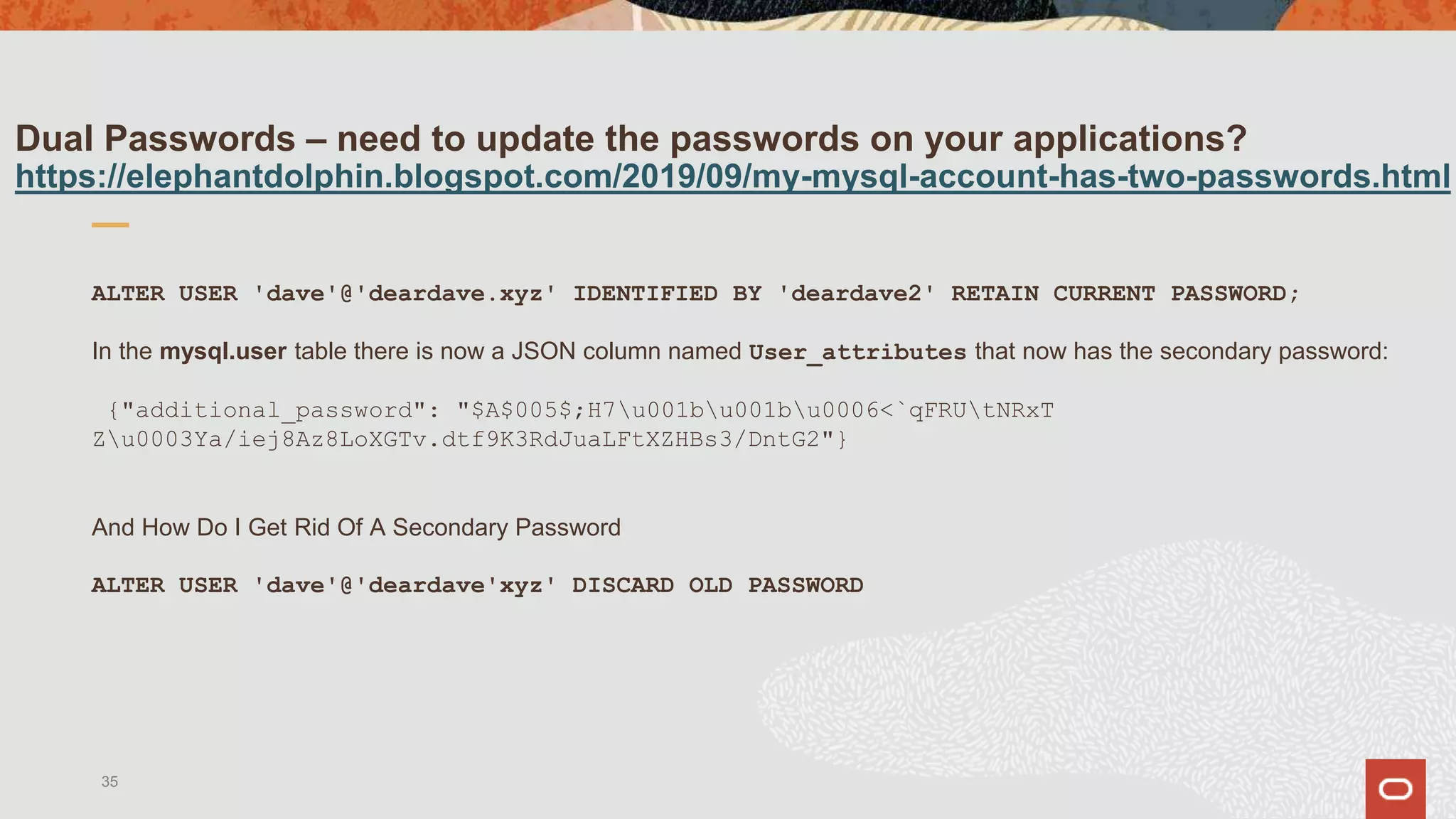 Dual Passwords – need to update the passwords on your applications?
https://elephantdolphin.blogspot.com/2019/09/my-mysql-account-has-two-passwords.html
ALTER USER 'dave'@'deardave.xyz' IDENTIFIED BY 'deardave2' RETAIN CURRENT PASSWORD;
In the mysql.user table there is now a JSON column named User_attributes that now has the secondary password:
{"additional_password": "$A$005$;H7u001bu001bu0006<`qFRUtNRxT
Zu0003Ya/iej8Az8LoXGTv.dtf9K3RdJuaLFtXZHBs3/DntG2"}
And How Do I Get Rid Of A Secondary Password
ALTER USER 'dave'@'deardave'xyz' DISCARD OLD PASSWORD
35
 