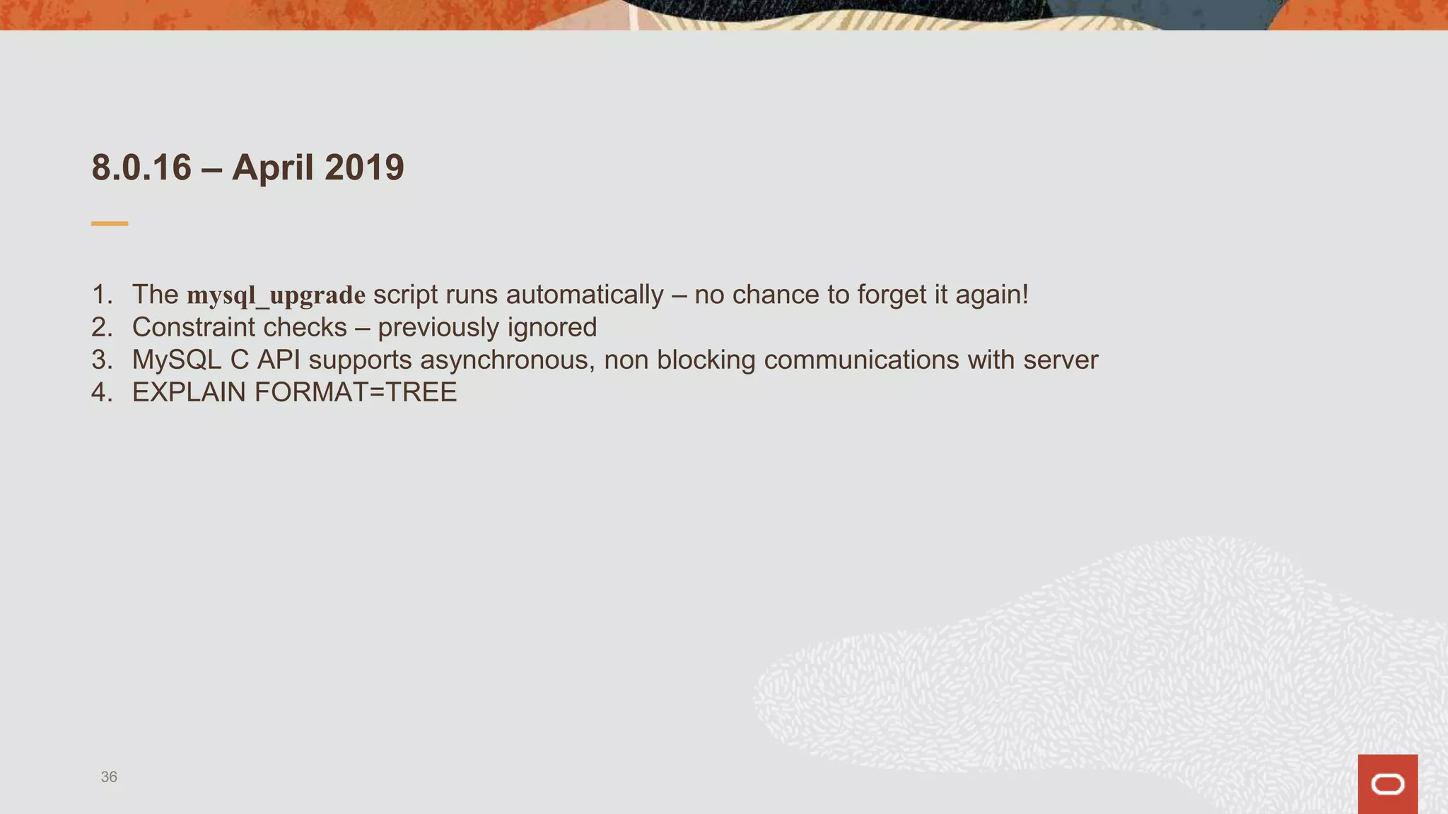 8.0.16 – April 2019
1. The mysql_upgrade script runs automatically – no chance to forget it again!
2. Constraint checks – previously ignored
3. MySQL C API supports asynchronous, non blocking communications with server
4. EXPLAIN FORMAT=TREE
36
 