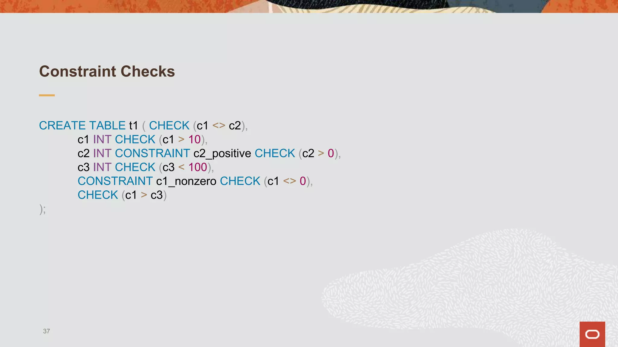 Constraint Checks
CREATE TABLE t1 ( CHECK (c1 <> c2),
c1 INT CHECK (c1 > 10),
c2 INT CONSTRAINT c2_positive CHECK (c2 > 0),
c3 INT CHECK (c3 < 100),
CONSTRAINT c1_nonzero CHECK (c1 <> 0),
CHECK (c1 > c3)
);
37
 