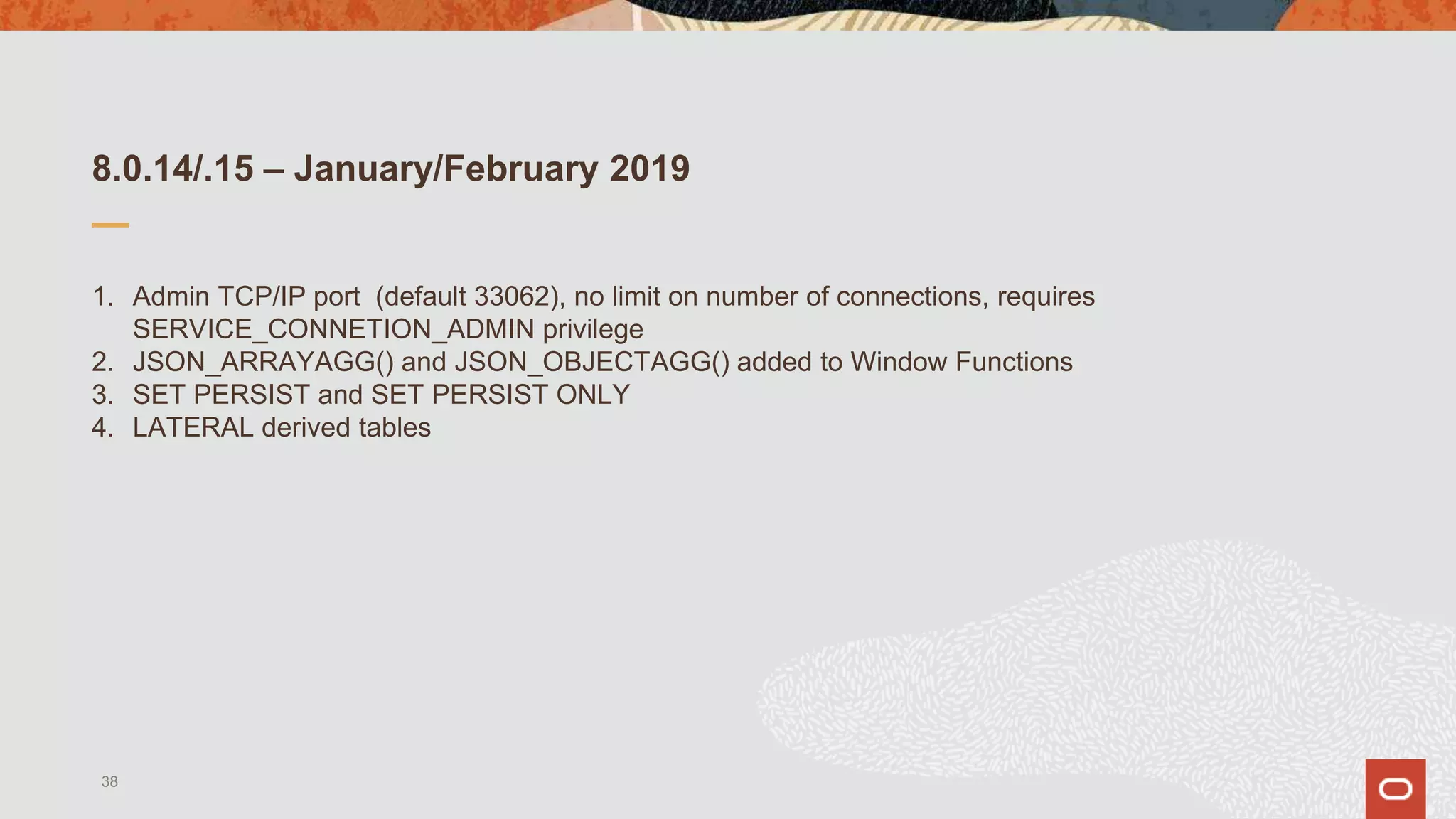 8.0.14/.15 – January/February 2019
1. Admin TCP/IP port (default 33062), no limit on number of connections, requires
SERVICE_CONNETION_ADMIN privilege
2. JSON_ARRAYAGG() and JSON_OBJECTAGG() added to Window Functions
3. SET PERSIST and SET PERSIST ONLY
4. LATERAL derived tables
38
 