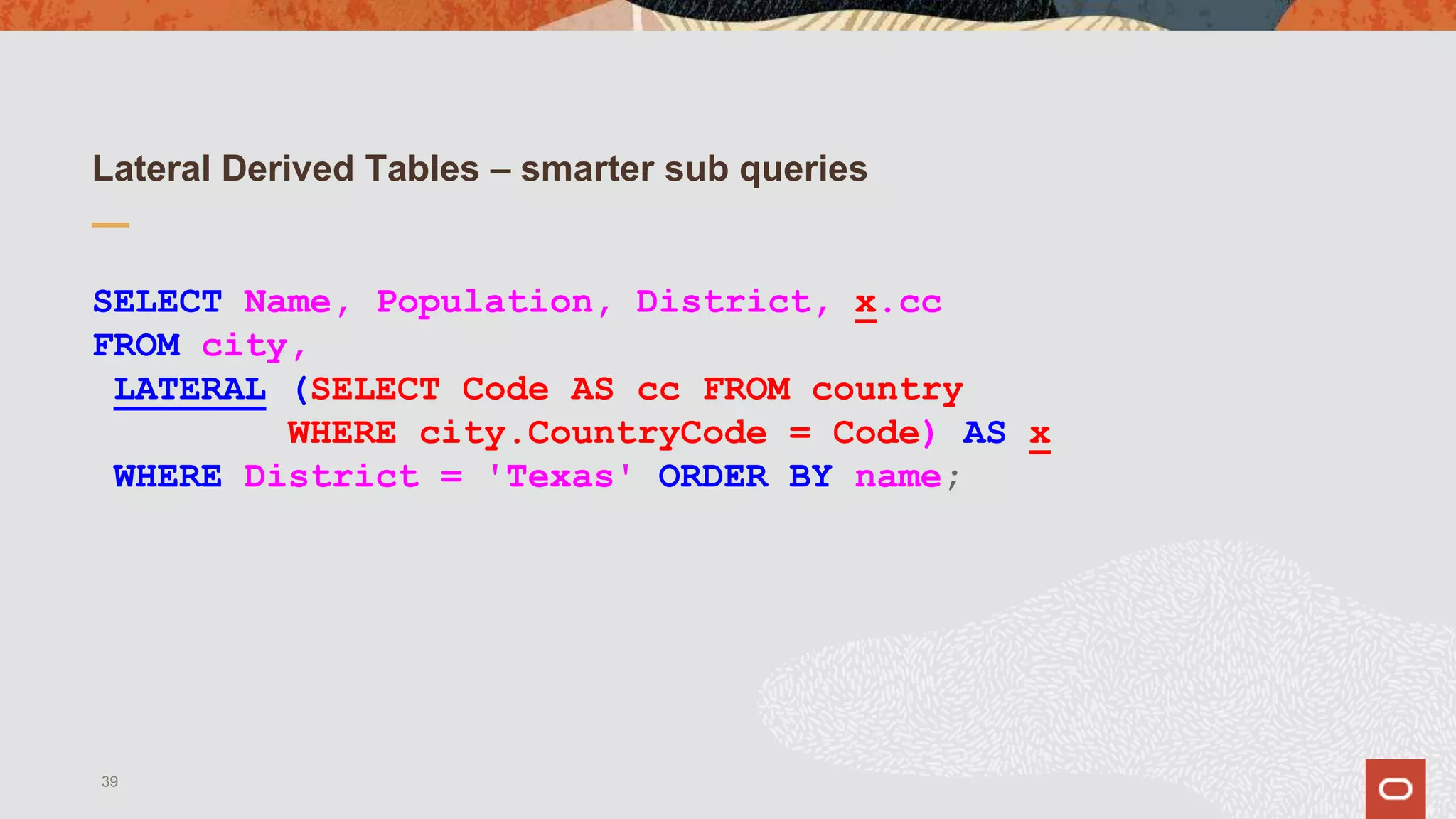Lateral Derived Tables – smarter sub queries
SELECT Name, Population, District, x.cc
FROM city,
LATERAL (SELECT Code AS cc FROM country
WHERE city.CountryCode = Code) AS x
WHERE District = 'Texas' ORDER BY name;
39
 