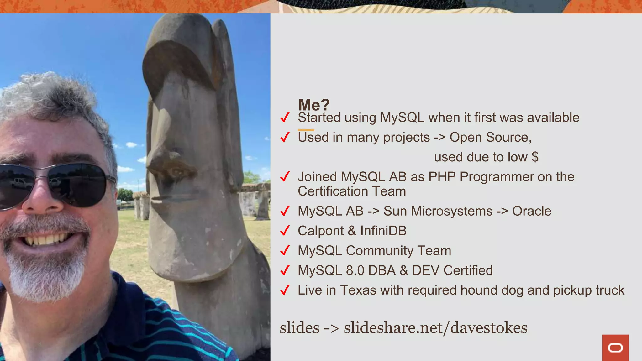 Me?
✔ Started using MySQL when it first was available
✔ Used in many projects -> Open Source,
used due to low $
✔ Joined MySQL AB as PHP Programmer on the
Certification Team
✔ MySQL AB -> Sun Microsystems -> Oracle
✔ Calpont & InfiniDB
✔ MySQL Community Team
✔ MySQL 8.0 DBA & DEV Certified
✔ Live in Texas with required hound dog and pickup truck
slides -> slideshare.net/davestokes
4
 