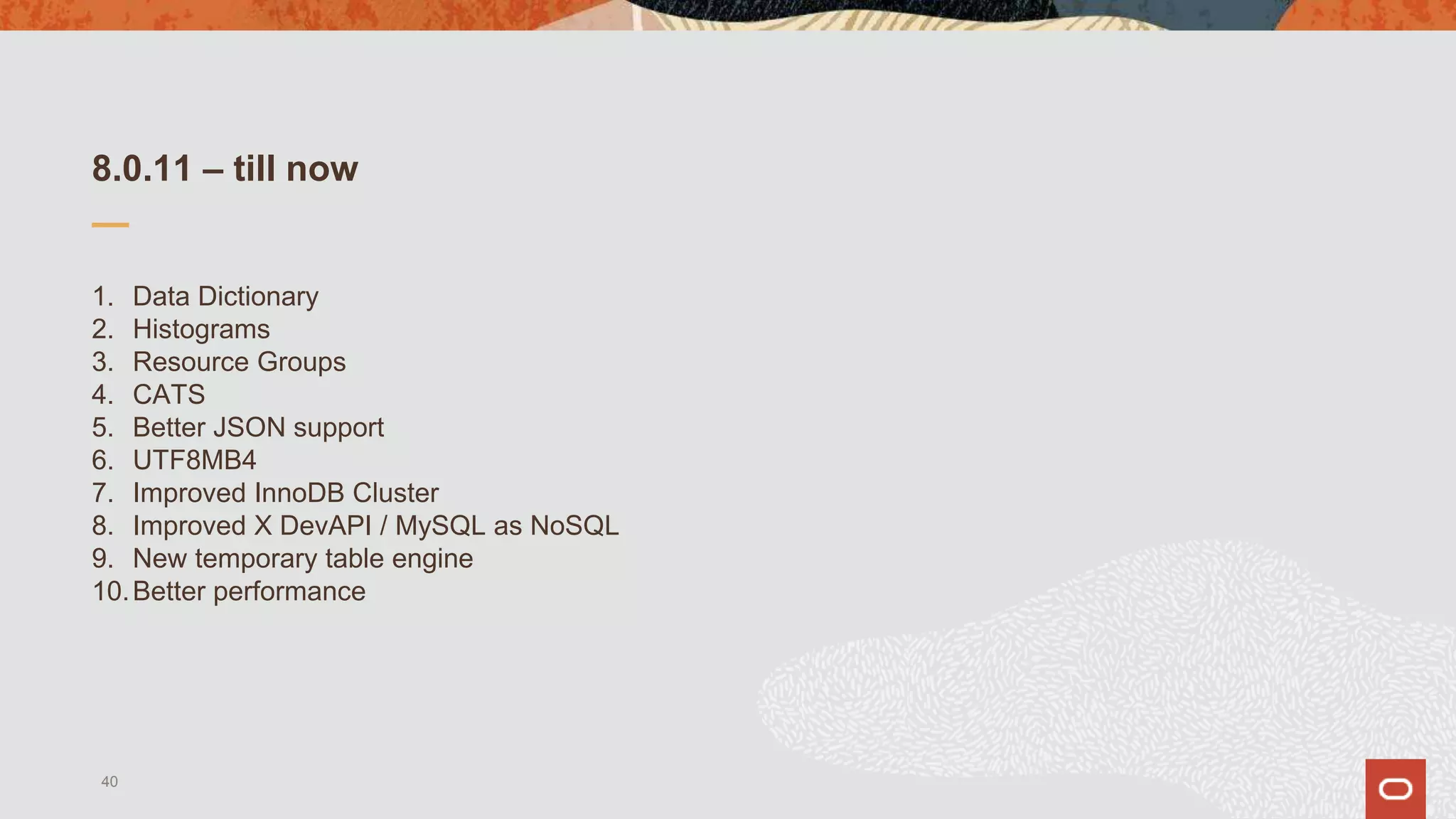 8.0.11 – till now
1. Data Dictionary
2. Histograms
3. Resource Groups
4. CATS
5. Better JSON support
6. UTF8MB4
7. Improved InnoDB Cluster
8. Improved X DevAPI / MySQL as NoSQL
9. New temporary table engine
10.Better performance
40
 