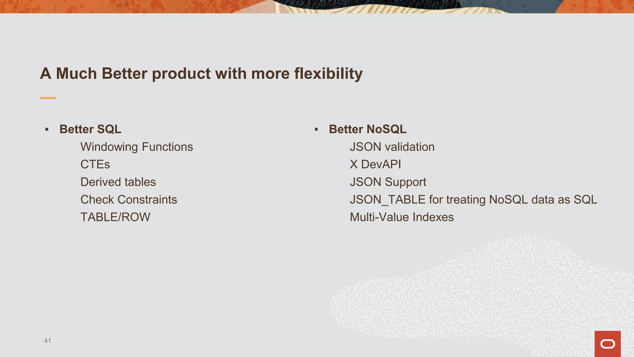 A Much Better product with more flexibility
▪ Better SQL
Windowing Functions
CTEs
Derived tables
Check Constraints
TABLE/ROW
▪ Better NoSQL
JSON validation
X DevAPI
JSON Support
JSON_TABLE for treating NoSQL data as SQL
Multi-Value Indexes
41
 