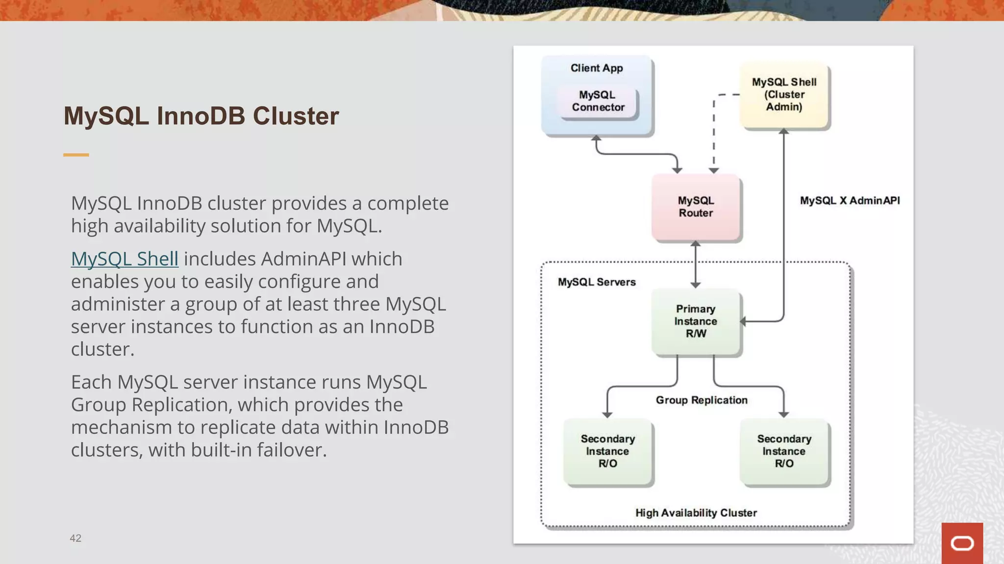 MySQL InnoDB Cluster
MySQL InnoDB cluster provides a complete
high availability solution for MySQL.
MySQL Shell includes AdminAPI which
enables you to easily configure and
administer a group of at least three MySQL
server instances to function as an InnoDB
cluster.
Each MySQL server instance runs MySQL
Group Replication, which provides the
mechanism to replicate data within InnoDB
clusters, with built-in failover.
42
 