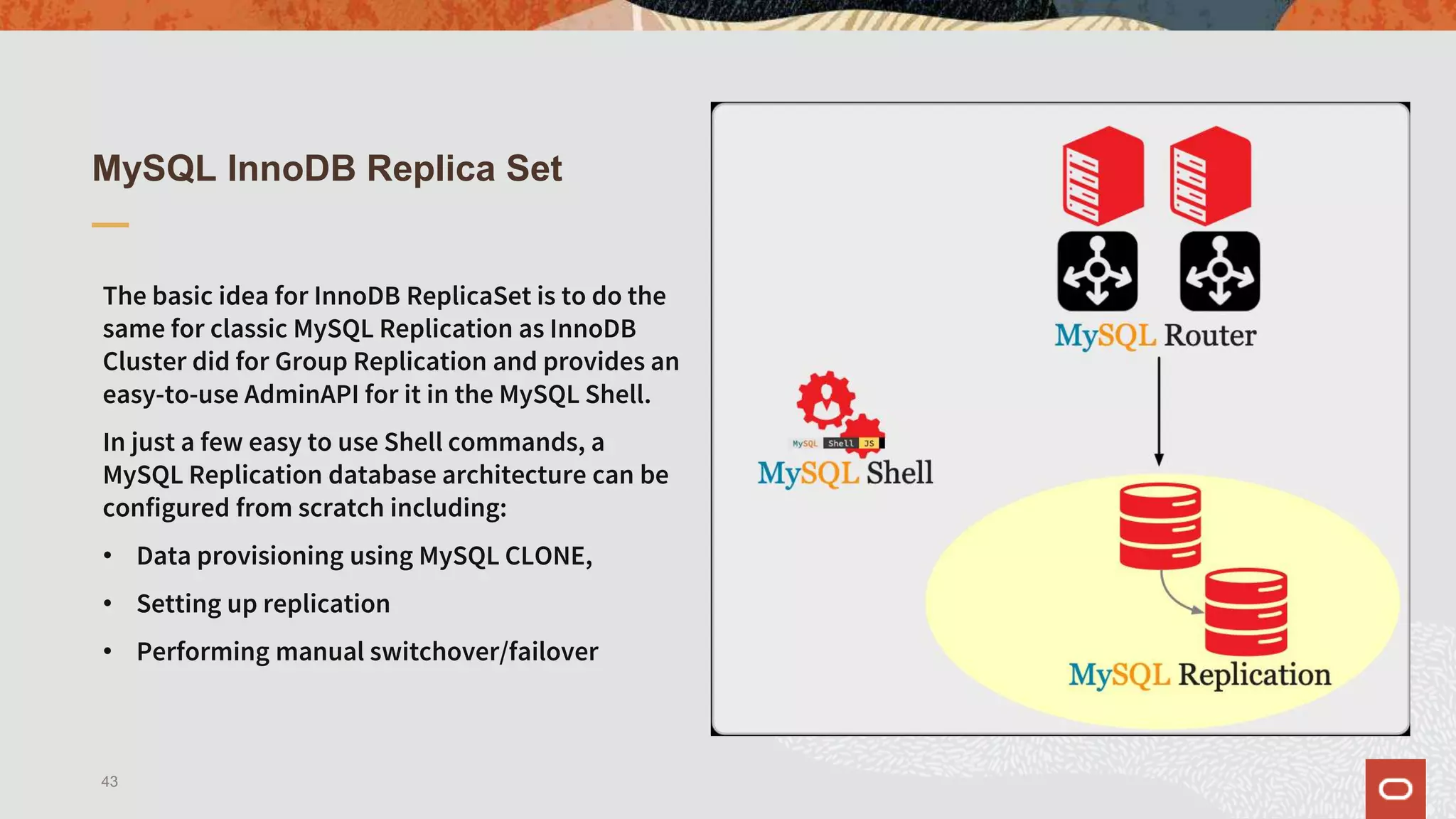 MySQL InnoDB Replica Set
The basic idea for InnoDB ReplicaSet is to do the
same for classic MySQL Replication as InnoDB
Cluster did for Group Replication and provides an
easy-to-use AdminAPI for it in the MySQL Shell.
In just a few easy to use Shell commands, a
MySQL Replication database architecture can be
configured from scratch including:
• Data provisioning using MySQL CLONE,
• Setting up replication
• Performing manual switchover/failover
43
 