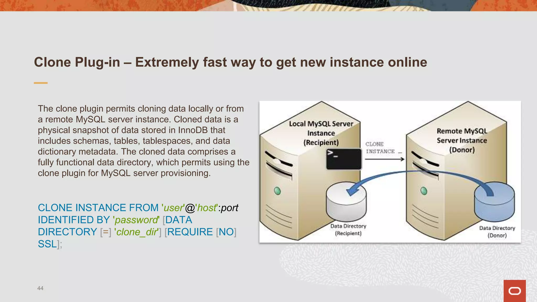 Clone Plug-in – Extremely fast way to get new instance online
The clone plugin permits cloning data locally or from
a remote MySQL server instance. Cloned data is a
physical snapshot of data stored in InnoDB that
includes schemas, tables, tablespaces, and data
dictionary metadata. The cloned data comprises a
fully functional data directory, which permits using the
clone plugin for MySQL server provisioning.
CLONE INSTANCE FROM 'user'@'host':port
IDENTIFIED BY 'password' [DATA
DIRECTORY [=] 'clone_dir'] [REQUIRE [NO]
SSL];
44
 