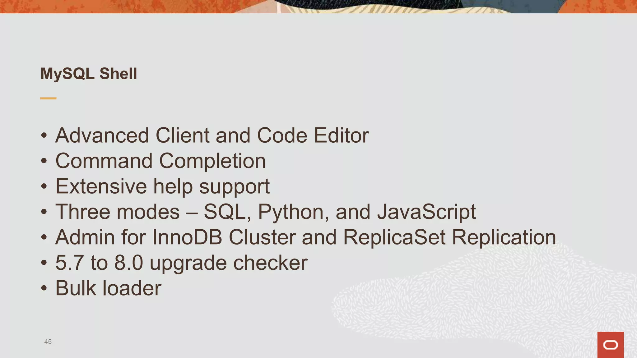 MySQL Shell
• Advanced Client and Code Editor
• Command Completion
• Extensive help support
• Three modes – SQL, Python, and JavaScript
• Admin for InnoDB Cluster and ReplicaSet Replication
• 5.7 to 8.0 upgrade checker
• Bulk loader
45
 