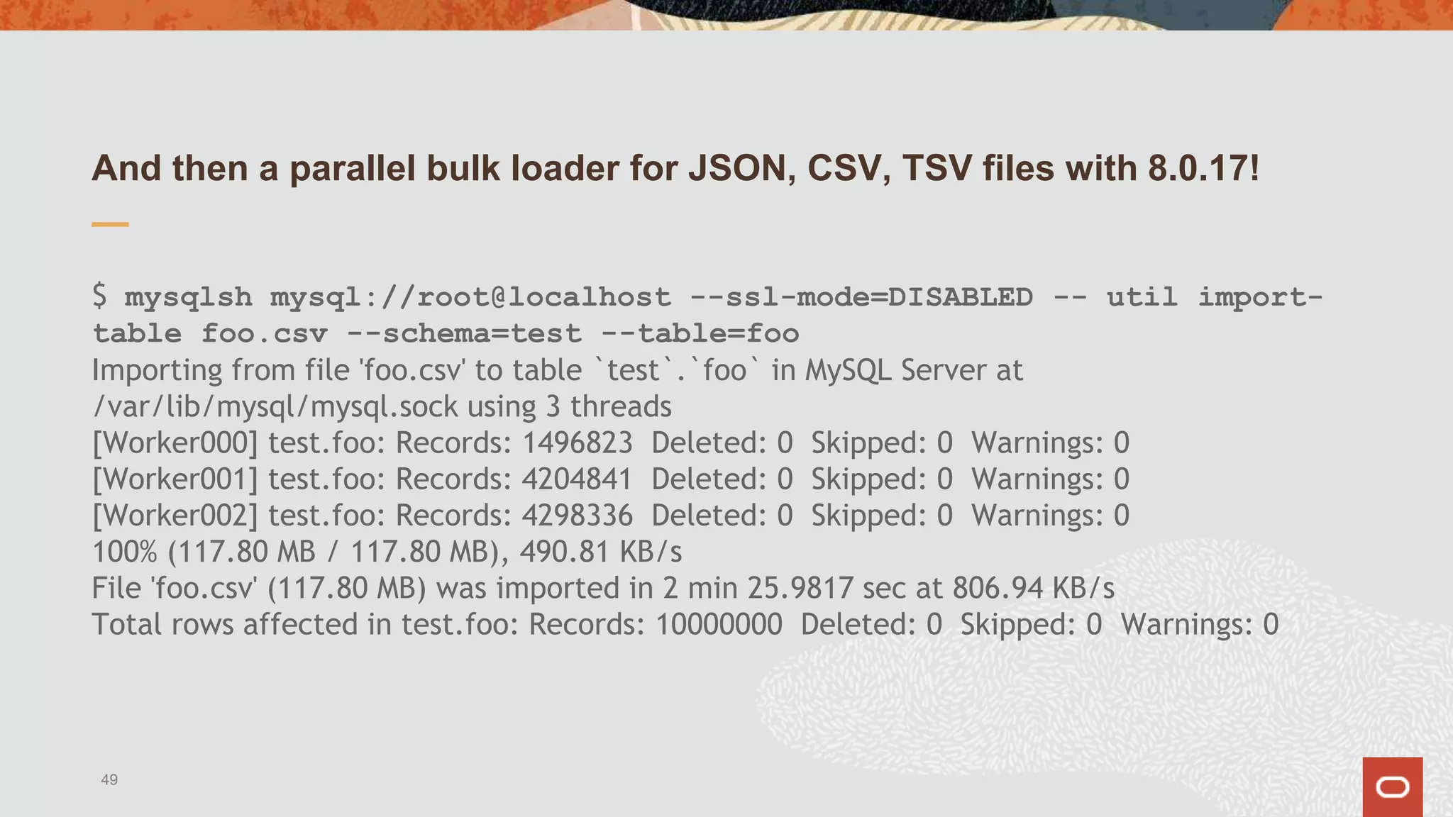 And then a parallel bulk loader for JSON, CSV, TSV files with 8.0.17!
$ mysqlsh mysql://root@localhost --ssl-mode=DISABLED -- util import-
table foo.csv --schema=test --table=foo
Importing from file 'foo.csv' to table `test`.`foo` in MySQL Server at
/var/lib/mysql/mysql.sock using 3 threads
[Worker000] test.foo: Records: 1496823 Deleted: 0 Skipped: 0 Warnings: 0
[Worker001] test.foo: Records: 4204841 Deleted: 0 Skipped: 0 Warnings: 0
[Worker002] test.foo: Records: 4298336 Deleted: 0 Skipped: 0 Warnings: 0
100% (117.80 MB / 117.80 MB), 490.81 KB/s
File 'foo.csv' (117.80 MB) was imported in 2 min 25.9817 sec at 806.94 KB/s
Total rows affected in test.foo: Records: 10000000 Deleted: 0 Skipped: 0 Warnings: 0
49
 