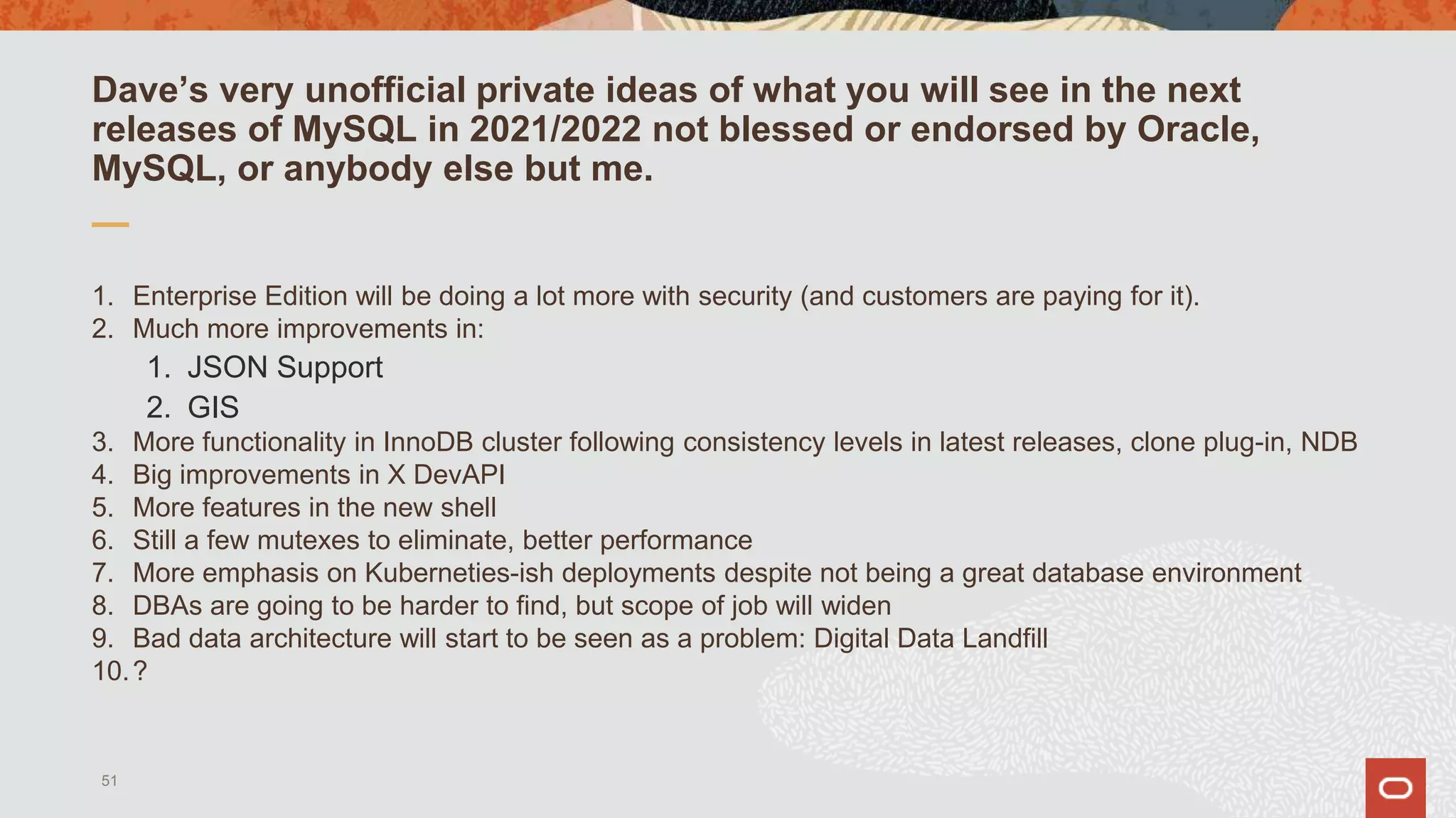 Dave’s very unofficial private ideas of what you will see in the next
releases of MySQL in 2021/2022 not blessed or endorsed by Oracle,
MySQL, or anybody else but me.
1. Enterprise Edition will be doing a lot more with security (and customers are paying for it).
2. Much more improvements in:
1. JSON Support
2. GIS
3. More functionality in InnoDB cluster following consistency levels in latest releases, clone plug-in, NDB
4. Big improvements in X DevAPI
5. More features in the new shell
6. Still a few mutexes to eliminate, better performance
7. More emphasis on Kuberneties-ish deployments despite not being a great database environment
8. DBAs are going to be harder to find, but scope of job will widen
9. Bad data architecture will start to be seen as a problem: Digital Data Landfill
10.?
51
 