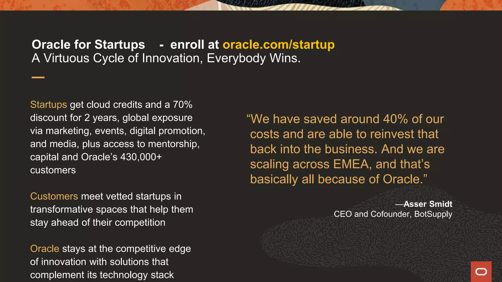 “We have saved around 40% of our
costs and are able to reinvest that
back into the business. And we are
scaling across EMEA, and that’s
basically all because of Oracle.”
—Asser Smidt
CEO and Cofounder, BotSupply
Startups get cloud credits and a 70%
discount for 2 years, global exposure
via marketing, events, digital promotion,
and media, plus access to mentorship,
capital and Oracle’s 430,000+
customers
Customers meet vetted startups in
transformative spaces that help them
stay ahead of their competition
Oracle stays at the competitive edge
of innovation with solutions that
complement its technology stack
Oracle for Startups - enroll at oracle.com/startup
A Virtuous Cycle of Innovation, Everybody Wins.
 