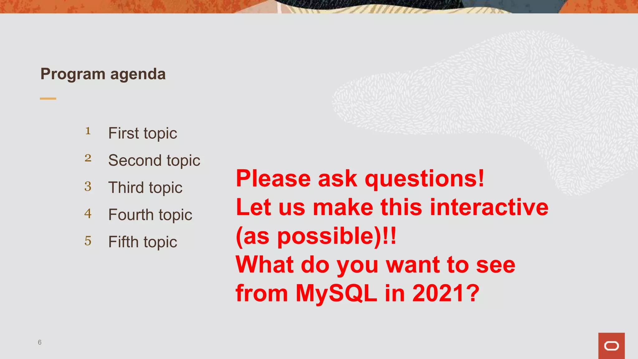 First topic
Program agenda
1
2
3
4
5
Second topic
Third topic
Fourth topic
Fifth topic
6
Please ask questions!
Let us make this interactive
(as possible)!!
What do you want to see
from MySQL in 2021?
 