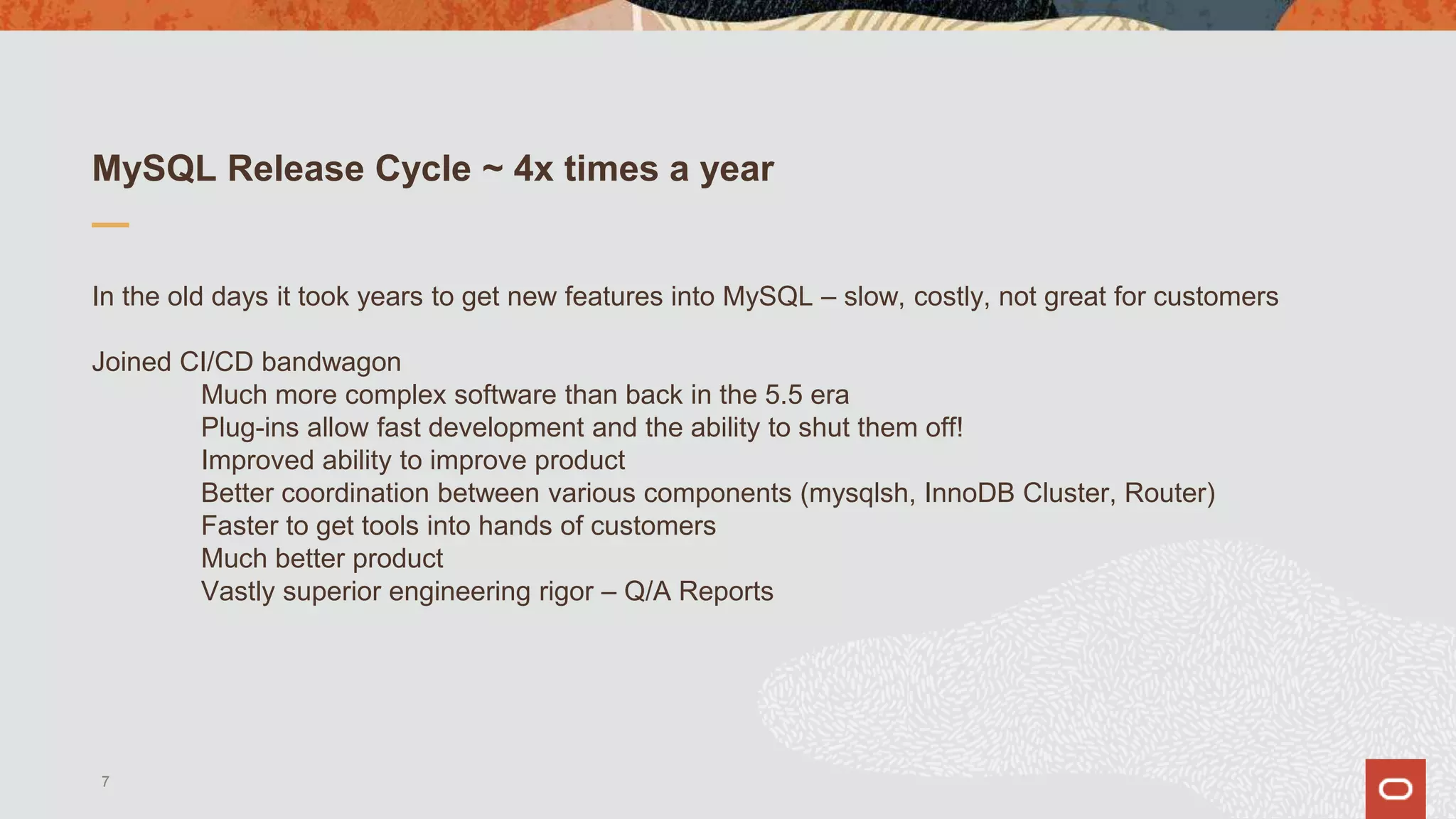 MySQL Release Cycle ~ 4x times a year
In the old days it took years to get new features into MySQL – slow, costly, not great for customers
Joined CI/CD bandwagon
Much more complex software than back in the 5.5 era
Plug-ins allow fast development and the ability to shut them off!
Improved ability to improve product
Better coordination between various components (mysqlsh, InnoDB Cluster, Router)
Faster to get tools into hands of customers
Much better product
Vastly superior engineering rigor – Q/A Reports
7
 