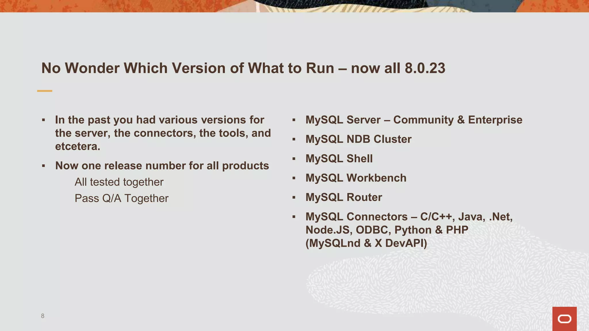 No Wonder Which Version of What to Run – now all 8.0.23
▪ In the past you had various versions for
the server, the connectors, the tools, and
etcetera.
▪ Now one release number for all products
All tested together
Pass Q/A Together
▪ MySQL Server – Community & Enterprise
▪ MySQL NDB Cluster
▪ MySQL Shell
▪ MySQL Workbench
▪ MySQL Router
▪ MySQL Connectors – C/C++, Java, .Net,
Node.JS, ODBC, Python & PHP
(MySQLnd & X DevAPI)
8
 