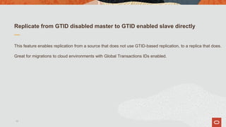 Replicate from GTID disabled master to GTID enabled slave directly
This feature enables replication from a source that does not use GTID-based replication, to a replica that does.
Great for migrations to cloud environments with Global Transactions IDs enabled.
13
 