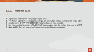 8.0.22 – October 2020
1. A prepared statement is now prepared only once
2. The filesort algorithm now supports sorting a join on multiple tables, and not just a single table
3. An alternative SHOW PROCESSLIST implementation is now available
4. It is now possible to convert a TIMESTAMP column value from the system time zone to a UTC
5. New MySQL Server's new asynchronous connection failover mechanism
14
 