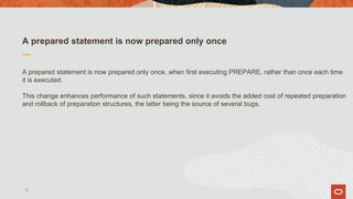 A prepared statement is now prepared only once
A prepared statement is now prepared only once, when first executing PREPARE, rather than once each time
it is executed.
This change enhances performance of such statements, since it avoids the added cost of repeated preparation
and rollback of preparation structures, the latter being the source of several bugs.
15
 