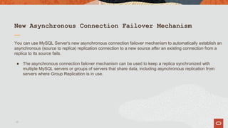 New Asynchronous Connection Failover Mechanism
You can use MySQL Server's new asynchronous connection failover mechanism to automatically establish an
asynchronous (source to replica) replication connection to a new source after an existing connection from a
replica to its source fails.
● The asynchronous connection failover mechanism can be used to keep a replica synchronized with
multiple MySQL servers or groups of servers that share data, including asynchronous replication from
servers where Group Replication is in use.
17
 