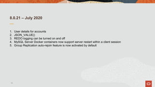 8.0.21 – July 2020
1. User details for accounts
2. JSON_VALUE()
3. REDO logging can be turned on and off
4. MySQL Server Docker containers now support server restart within a client session
5. Group Replication auto-rejoin feature is now activated by default
18
 