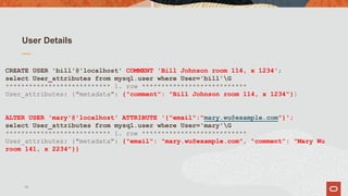 User Details
CREATE USER 'bill'@'localhost' COMMENT 'Bill Johnson room 114, x 1234';
select User_attributes from mysql.user where User='bill'G
*************************** 1. row ***************************
User_attributes: {"metadata": {"comment": "Bill Johnson room 114, x 1234"}}
ALTER USER 'mary'@'localhost' ATTRIBUTE '{"email":"mary.wu@example.com"}';
select User_attributes from mysql.user where User='mary'G
*************************** 1. row ***************************
User_attributes: {"metadata": {"email": "mary.wu@example.com", "comment": "Mary Wu
room 141, x 2234"}}
19
 